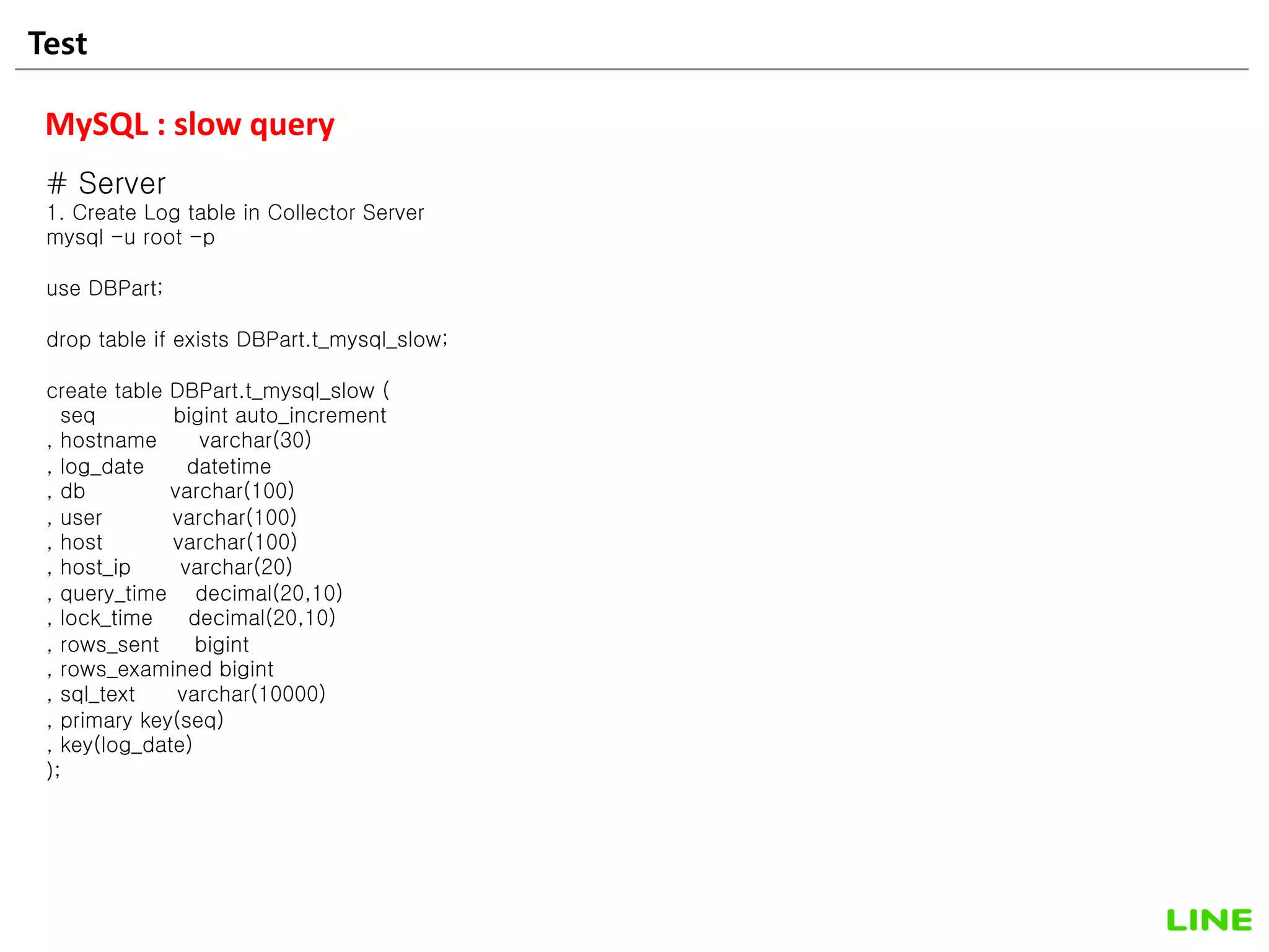 Test 22
MySQL : slow query
# Server
1. Create Log table in Collector Server
mysql -u root -p
use DBPart;
drop table if exists DBPart.t_mysql_slow;
create table DBPart.t_mysql_slow (
seq bigint auto_increment
, hostname varchar(30)
, log_date datetime
, db varchar(100)
, user varchar(100)
, host varchar(100)
, host_ip varchar(20)
, query_time decimal(20,10)
, lock_time decimal(20,10)
, rows_sent bigint
, rows_examined bigint
, sql_text varchar(10000)
, primary key(seq)
, key(log_date)
);
 