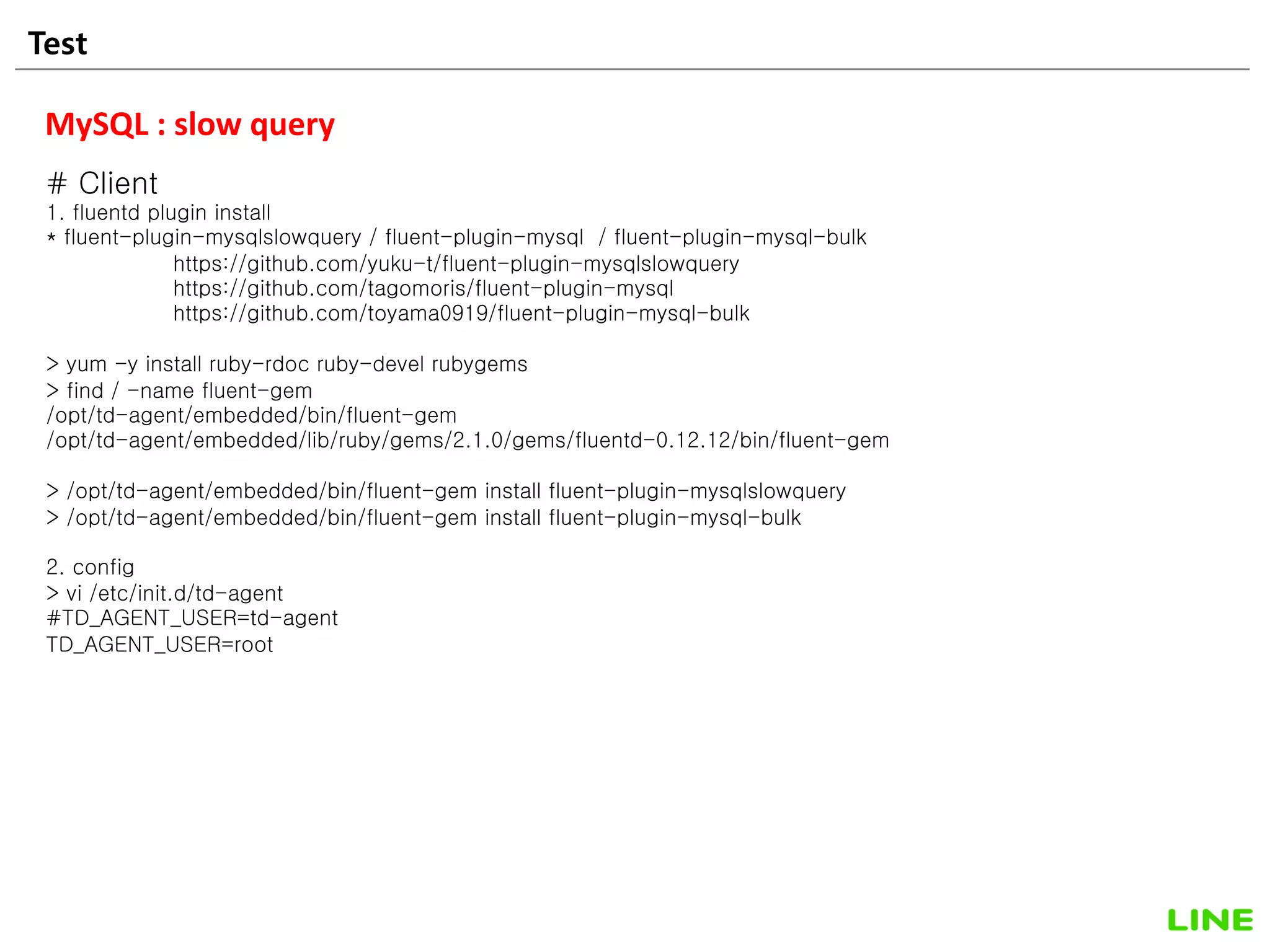 Test 23
MySQL : slow query
# Client
1. fluentd plugin install
* fluent-plugin-mysqlslowquery / fluent-plugin-mysql / fluent-plugin-mysql-bulk
https://github.com/yuku-t/fluent-plugin-mysqlslowquery
https://github.com/tagomoris/fluent-plugin-mysql
https://github.com/toyama0919/fluent-plugin-mysql-bulk
> yum -y install ruby-rdoc ruby-devel rubygems
> find / -name fluent-gem
/opt/td-agent/embedded/bin/fluent-gem
/opt/td-agent/embedded/lib/ruby/gems/2.1.0/gems/fluentd-0.12.12/bin/fluent-gem
> /opt/td-agent/embedded/bin/fluent-gem install fluent-plugin-mysqlslowquery
> /opt/td-agent/embedded/bin/fluent-gem install fluent-plugin-mysql-bulk
2. config
> vi /etc/init.d/td-agent
#TD_AGENT_USER=td-agent
TD_AGENT_USER=root
 