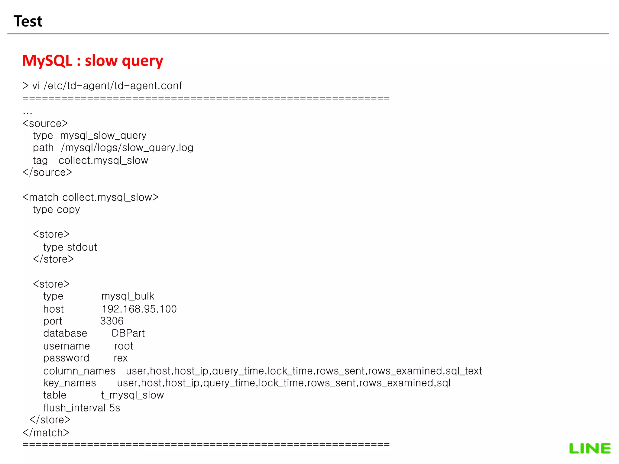 Test 24
MySQL : slow query
> vi /etc/td-agent/td-agent.conf
=========================================================
...
<source>
type mysql_slow_query
path /mysql/logs/slow_query.log
tag collect.mysql_slow
</source>
<match collect.mysql_slow>
type copy
<store>
type stdout
</store>
<store>
type mysql_bulk
host 192.168.95.100
port 3306
database DBPart
username root
password rex
column_names user,host,host_ip,query_time,lock_time,rows_sent,rows_examined,sql_text
key_names user,host,host_ip,query_time,lock_time,rows_sent,rows_examined,sql
table t_mysql_slow
flush_interval 5s
</store>
</match>
=========================================================
 