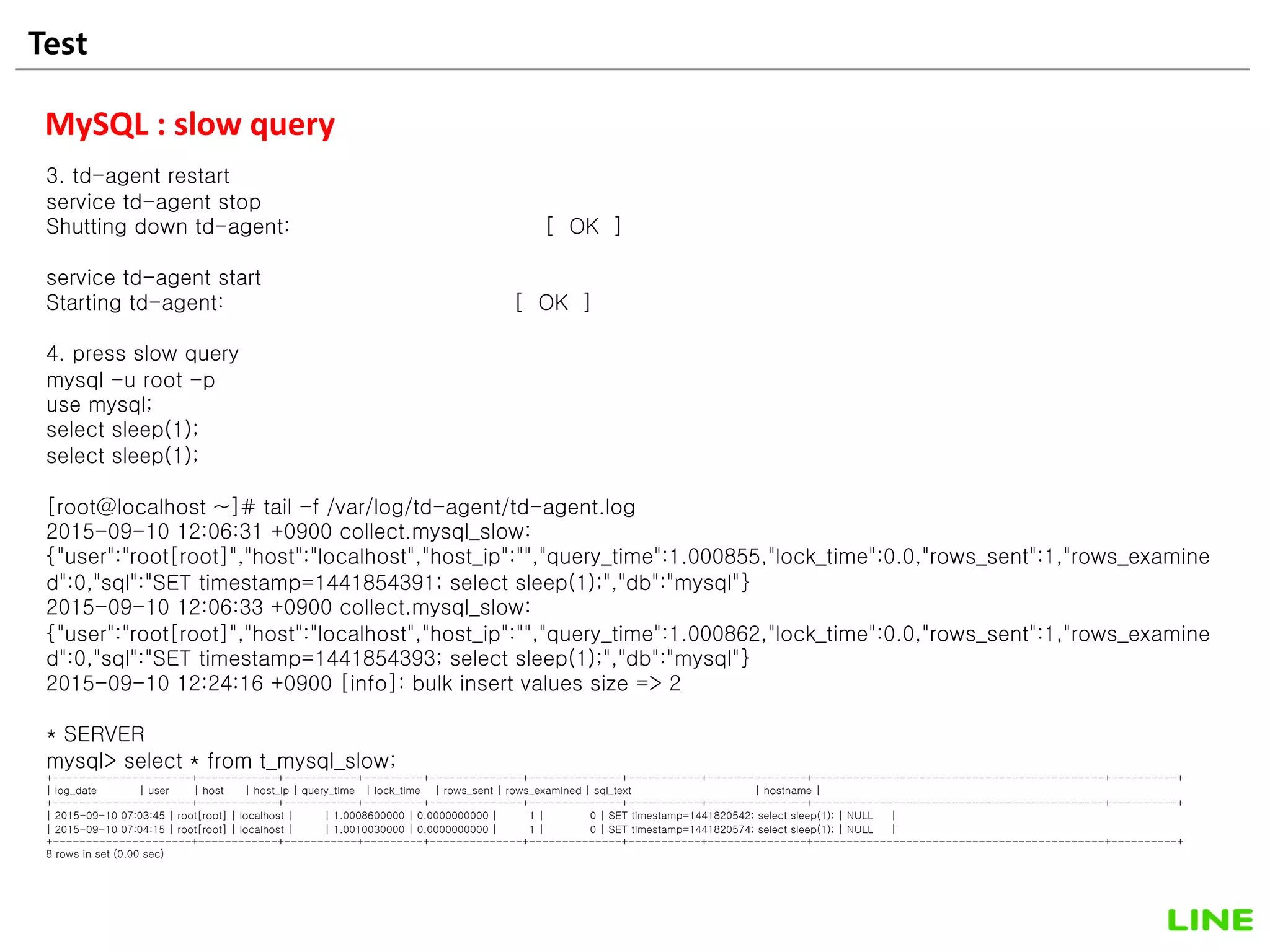 Test 25
MySQL : slow query
3. td-agent restart
service td-agent stop
Shutting down td-agent: [ OK ]
service td-agent start
Starting td-agent: [ OK ]
4. press slow query
mysql -u root -p
use mysql;
select sleep(1);
select sleep(1);
[root@localhost ~]# tail -f /var/log/td-agent/td-agent.log
2015-09-10 12:06:31 +0900 collect.mysql_slow:
{"user":"root[root]","host":"localhost","host_ip":"","query_time":1.000855,"lock_time":0.0,"rows_sent":1,"rows_examine
d":0,"sql":"SET timestamp=1441854391; select sleep(1);","db":"mysql"}
2015-09-10 12:06:33 +0900 collect.mysql_slow:
{"user":"root[root]","host":"localhost","host_ip":"","query_time":1.000862,"lock_time":0.0,"rows_sent":1,"rows_examine
d":0,"sql":"SET timestamp=1441854393; select sleep(1);","db":"mysql"}
2015-09-10 12:24:16 +0900 [info]: bulk insert values size => 2
* SERVER
mysql> select * from t_mysql_slow;
+---------------------+------------+-----------+---------+--------------+--------------+-----------+---------------+--------------------------------------------+----------+
| log_date | user | host | host_ip | query_time | lock_time | rows_sent | rows_examined | sql_text | hostname |
+---------------------+------------+-----------+---------+--------------+--------------+-----------+---------------+--------------------------------------------+----------+
| 2015-09-10 07:03:45 | root[root] | localhost | | 1.0008600000 | 0.0000000000 | 1 | 0 | SET timestamp=1441820542; select sleep(1); | NULL |
| 2015-09-10 07:04:15 | root[root] | localhost | | 1.0010030000 | 0.0000000000 | 1 | 0 | SET timestamp=1441820574; select sleep(1); | NULL |
+---------------------+------------+-----------+---------+--------------+--------------+-----------+---------------+--------------------------------------------+----------+
8 rows in set (0.00 sec)
 
