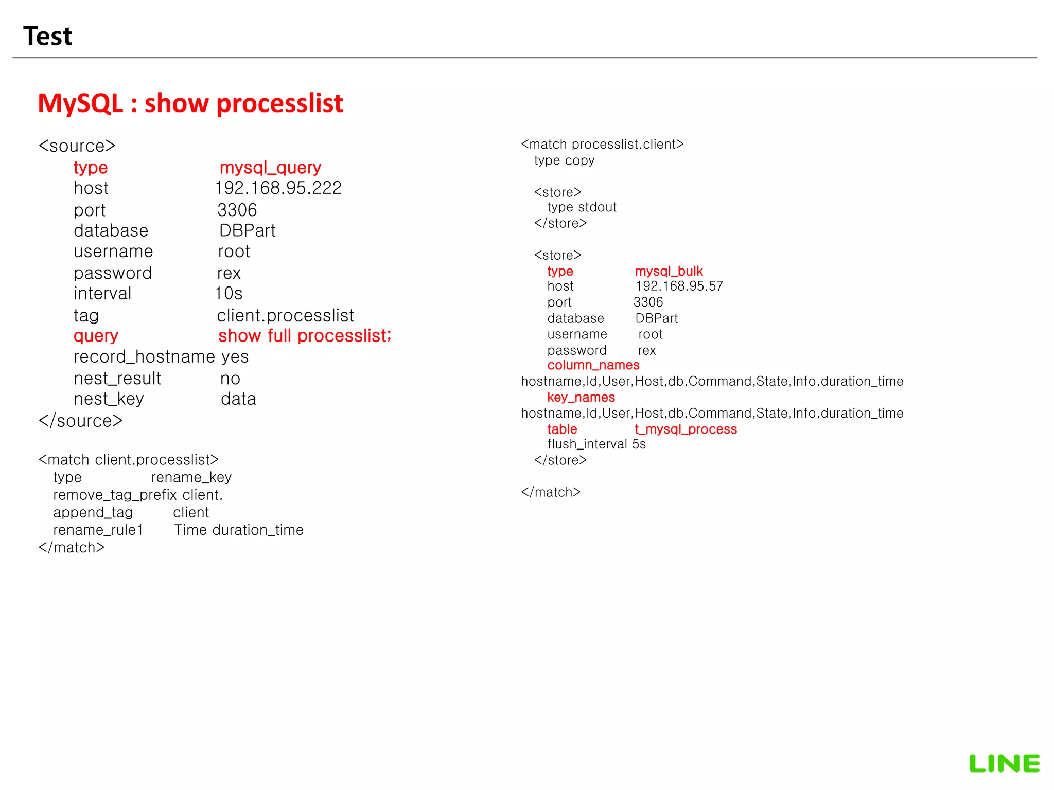 Test 27
MySQL : show processlist
<source>
type mysql_query
host 192.168.95.222
port 3306
database DBPart
username root
password rex
interval 10s
tag client.processlist
query show full processlist;
record_hostname yes
nest_result no
nest_key data
</source>
<match client.processlist>
type rename_key
remove_tag_prefix client.
append_tag client
rename_rule1 Time duration_time
</match>
<match processlist.client>
type copy
<store>
type stdout
</store>
<store>
type mysql_bulk
host 192.168.95.57
port 3306
database DBPart
username root
password rex
column_names
hostname,Id,User,Host,db,Command,State,Info,duration_time
key_names
hostname,Id,User,Host,db,Command,State,Info,duration_time
table t_mysql_process
flush_interval 5s
</store>
</match>
 