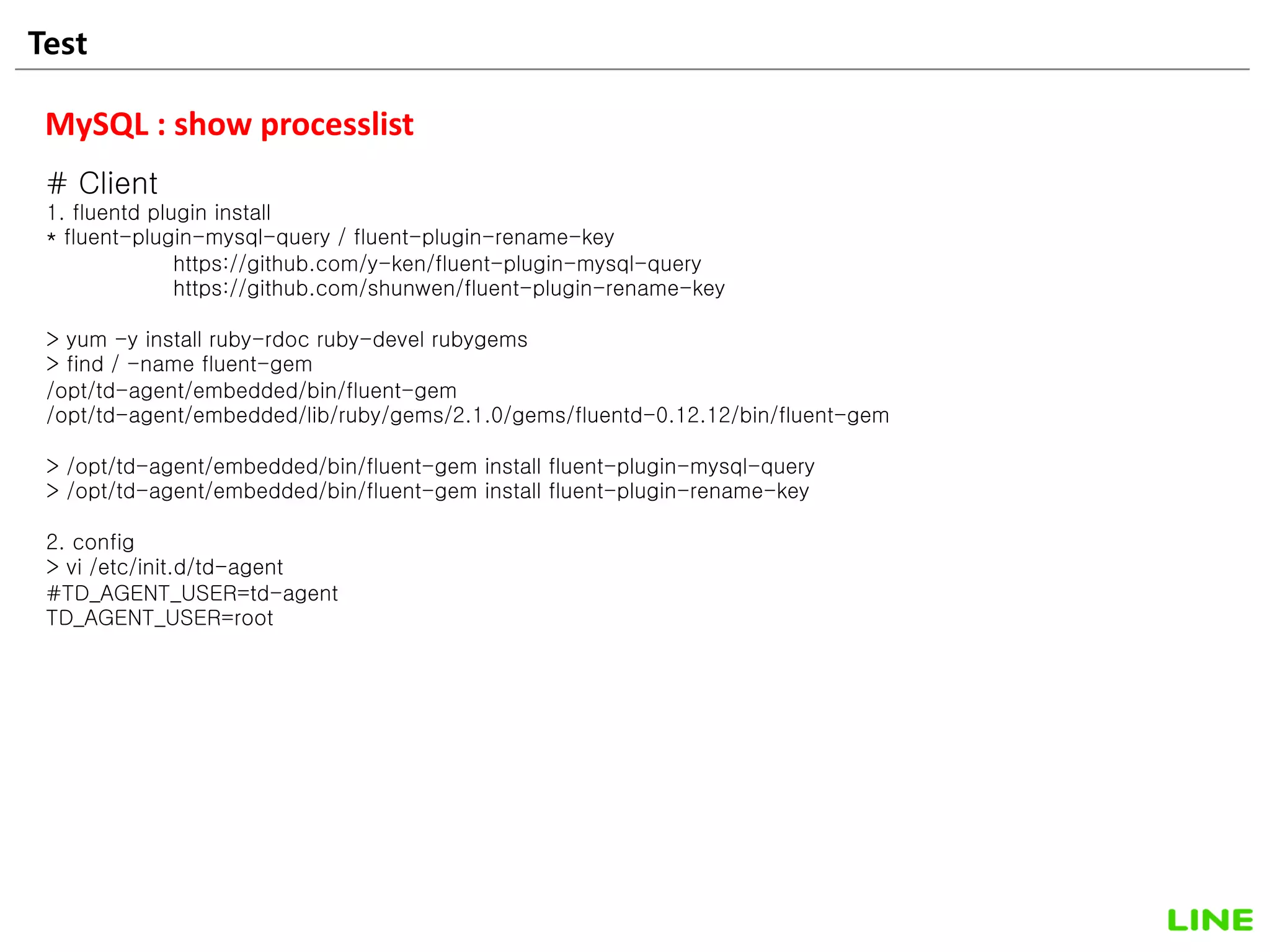 Test 30
MySQL : show processlist
# Client
1. fluentd plugin install
* fluent-plugin-mysql-query / fluent-plugin-rename-key
https://github.com/y-ken/fluent-plugin-mysql-query
https://github.com/shunwen/fluent-plugin-rename-key
> yum -y install ruby-rdoc ruby-devel rubygems
> find / -name fluent-gem
/opt/td-agent/embedded/bin/fluent-gem
/opt/td-agent/embedded/lib/ruby/gems/2.1.0/gems/fluentd-0.12.12/bin/fluent-gem
> /opt/td-agent/embedded/bin/fluent-gem install fluent-plugin-mysql-query
> /opt/td-agent/embedded/bin/fluent-gem install fluent-plugin-rename-key
2. config
> vi /etc/init.d/td-agent
#TD_AGENT_USER=td-agent
TD_AGENT_USER=root
 