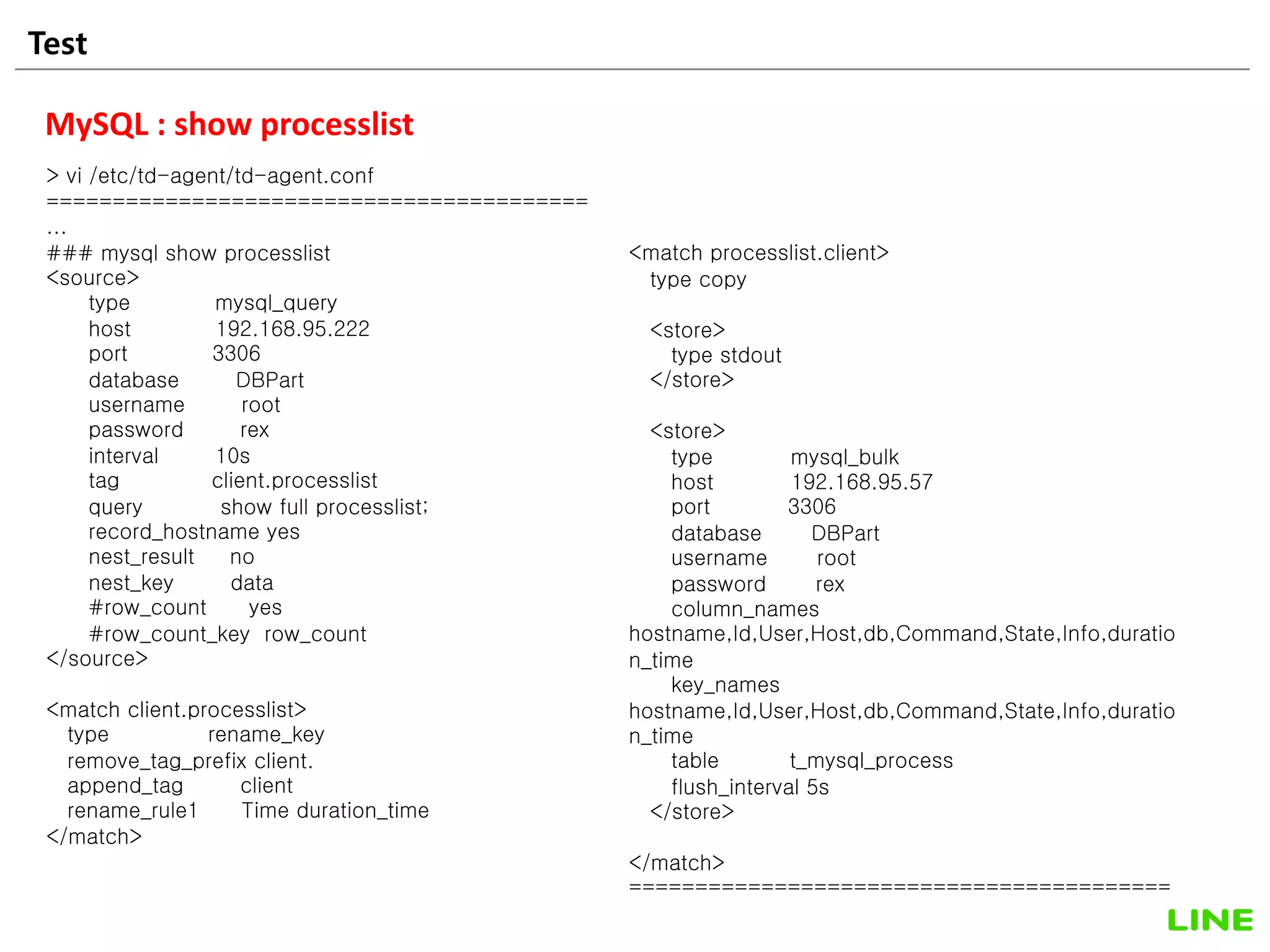 Test 31
MySQL : show processlist
> vi /etc/td-agent/td-agent.conf
=========================================
...
### mysql show processlist
<source>
type mysql_query
host 192.168.95.222
port 3306
database DBPart
username root
password rex
interval 10s
tag client.processlist
query show full processlist;
record_hostname yes
nest_result no
nest_key data
#row_count yes
#row_count_key row_count
</source>
<match client.processlist>
type rename_key
remove_tag_prefix client.
append_tag client
rename_rule1 Time duration_time
</match>
<match processlist.client>
type copy
<store>
type stdout
</store>
<store>
type mysql_bulk
host 192.168.95.57
port 3306
database DBPart
username root
password rex
column_names
hostname,Id,User,Host,db,Command,State,Info,duratio
n_time
key_names
hostname,Id,User,Host,db,Command,State,Info,duratio
n_time
table t_mysql_process
flush_interval 5s
</store>
</match>
=========================================
 