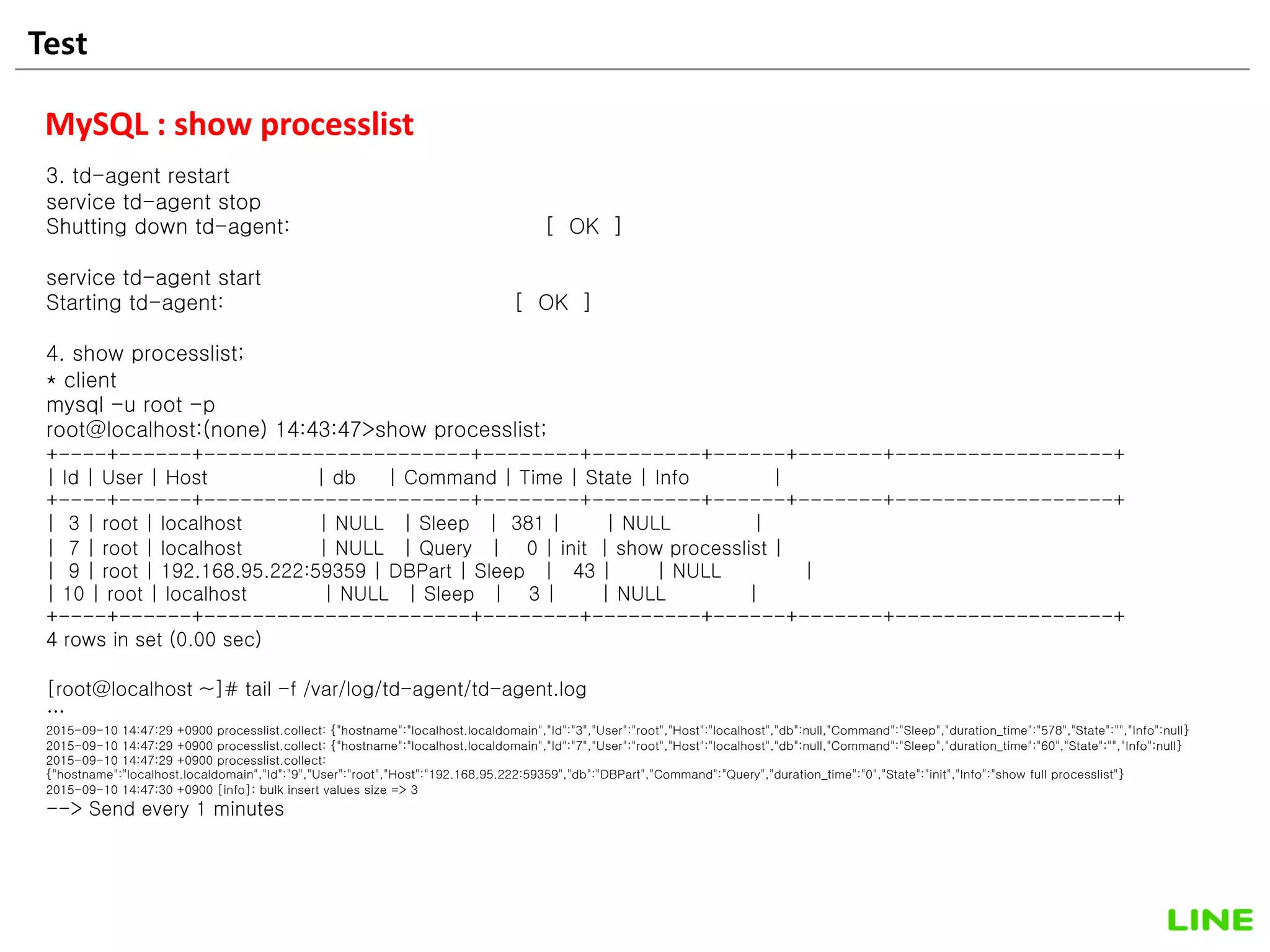 Test 32
MySQL : show processlist
3. td-agent restart
service td-agent stop
Shutting down td-agent: [ OK ]
service td-agent start
Starting td-agent: [ OK ]
4. show processlist;
* client
mysql -u root -p
root@localhost:(none) 14:43:47>show processlist;
+----+------+----------------------+--------+---------+------+-------+------------------+
| Id | User | Host | db | Command | Time | State | Info |
+----+------+----------------------+--------+---------+------+-------+------------------+
| 3 | root | localhost | NULL | Sleep | 381 | | NULL |
| 7 | root | localhost | NULL | Query | 0 | init | show processlist |
| 9 | root | 192.168.95.222:59359 | DBPart | Sleep | 43 | | NULL |
| 10 | root | localhost | NULL | Sleep | 3 | | NULL |
+----+------+----------------------+--------+---------+------+-------+------------------+
4 rows in set (0.00 sec)
[root@localhost ~]# tail -f /var/log/td-agent/td-agent.log
…
2015-09-10 14:47:29 +0900 processlist.collect: {"hostname":"localhost.localdomain","Id":"3","User":"root","Host":"localhost","db":null,"Command":"Sleep","duration_time":"578","State":"","Info":null}
2015-09-10 14:47:29 +0900 processlist.collect: {"hostname":"localhost.localdomain","Id":"7","User":"root","Host":"localhost","db":null,"Command":"Sleep","duration_time":"60","State":"","Info":null}
2015-09-10 14:47:29 +0900 processlist.collect:
{"hostname":"localhost.localdomain","Id":"9","User":"root","Host":"192.168.95.222:59359","db":"DBPart","Command":"Query","duration_time":"0","State":"init","Info":"show full processlist"}
2015-09-10 14:47:30 +0900 [info]: bulk insert values size => 3
--> Send every 1 minutes
 