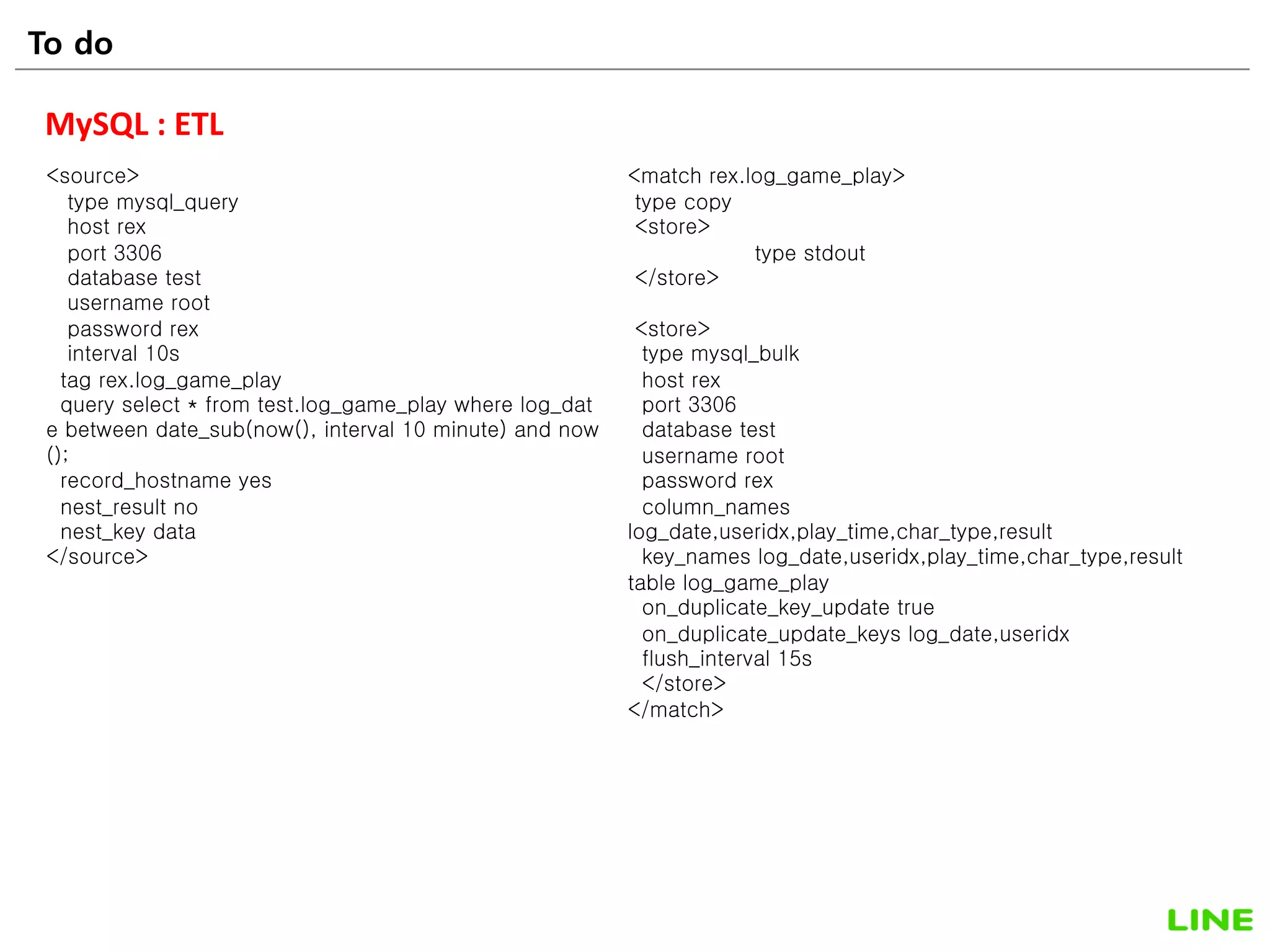 52
MySQL : ETL
<source>
type mysql_query
host rex
port 3306
database test
username root
password rex
interval 10s
tag rex.log_game_play
query select * from test.log_game_play where log_dat
e between date_sub(now(), interval 10 minute) and now
();
record_hostname yes
nest_result no
nest_key data
</source>
<match rex.log_game_play>
type copy
<store>
type stdout
</store>
<store>
type mysql_bulk
host rex
port 3306
database test
username root
password rex
column_names
log_date,useridx,play_time,char_type,result
key_names log_date,useridx,play_time,char_type,result
table log_game_play
on_duplicate_key_update true
on_duplicate_update_keys log_date,useridx
flush_interval 15s
</store>
</match>
To do
 