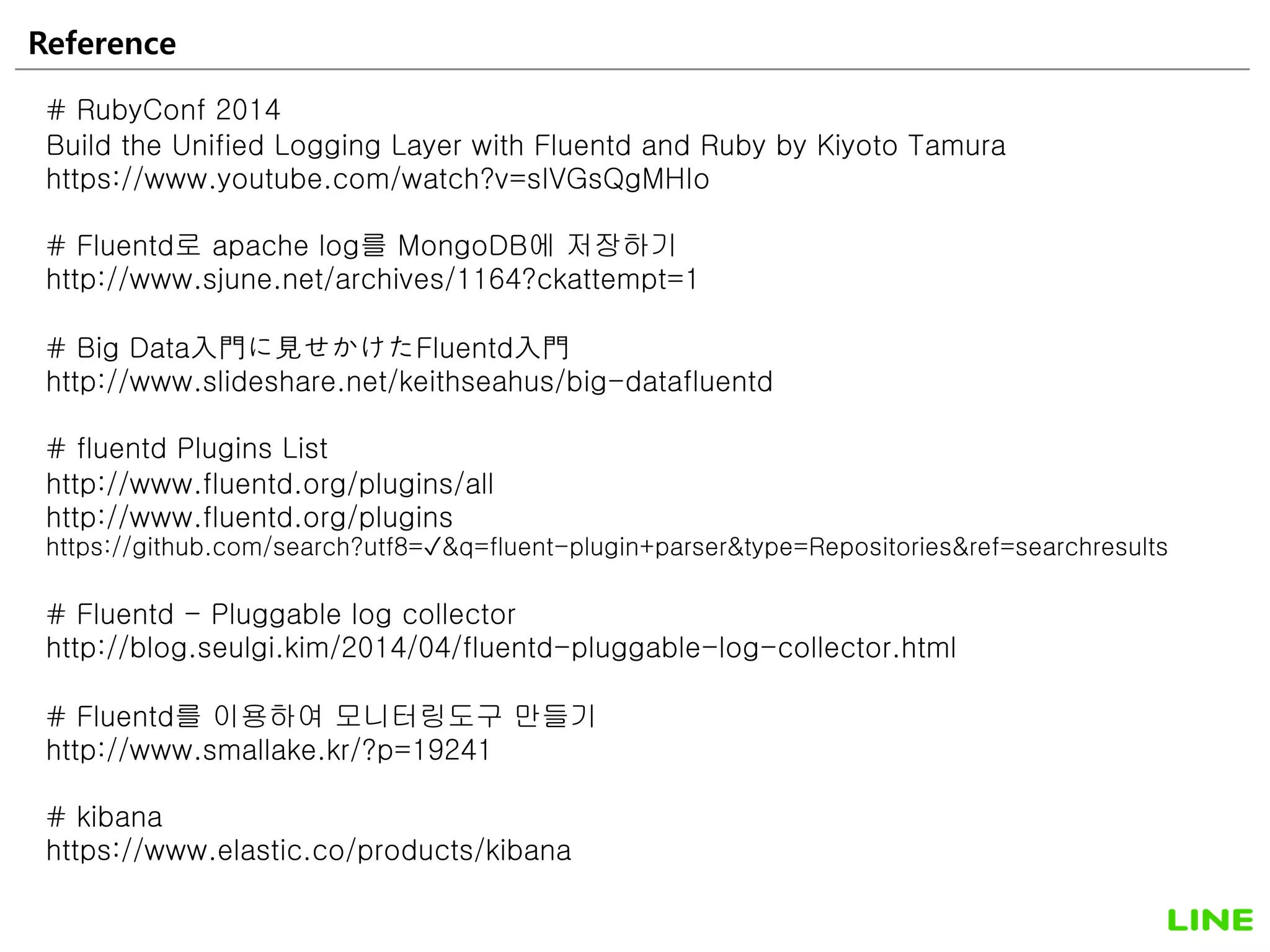 Reference 56
# RubyConf 2014
Build the Unified Logging Layer with Fluentd and Ruby by Kiyoto Tamura
https://www.youtube.com/watch?v=sIVGsQgMHIo
# Fluentd로 apache log를 MongoDB에 저장하기
http://www.sjune.net/archives/1164?ckattempt=1
# Big Data入門に見せかけたFluentd入門
http://www.slideshare.net/keithseahus/big-datafluentd
# fluentd Plugins List
http://www.fluentd.org/plugins/all
http://www.fluentd.org/plugins
https://github.com/search?utf8=✓&q=fluent-plugin+parser&type=Repositories&ref=searchresults
# Fluentd - Pluggable log collector
http://blog.seulgi.kim/2014/04/fluentd-pluggable-log-collector.html
# Fluentd를 이용하여 모니터링도구 만들기
http://www.smallake.kr/?p=19241
# kibana
https://www.elastic.co/products/kibana
 