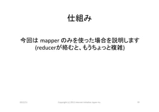 仕組み	

今回は mapper	
  のみを使った場合を説明します	
  
  (reducerが絡むと、もうちょっと複雑)	
  




2012/11	
   Copyright	
  (c)	
  2012	
  Internet	
  IniCaCve	
  Japan	
  Inc.	
   10	
 