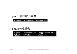 •  pmux	
  使わない場合	
  
        $ ./sum.rb /glusterfs/*.log.gz!



•  pmux	
  使う場合	
        $ pmux --file=sum.rb --mapper=sum.rb !
        /glusterfs/*.log.gz | ./sum.rb!




2012/11	
            Copyright	
  (c)	
  2012	
  Internet	
  IniCaCve	
  Japan	
  Inc.	
   16	
 