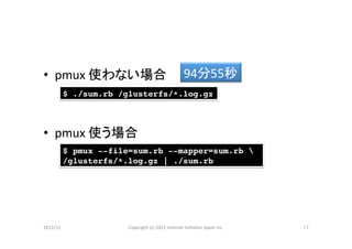 •  pmux	
  使わない場合	
                                       94分55秒	
        $ ./sum.rb /glusterfs/*.log.gz!



•  pmux	
  使う場合	
        $ pmux --file=sum.rb --mapper=sum.rb !
        /glusterfs/*.log.gz | ./sum.rb!




2012/11	
            Copyright	
  (c)	
  2012	
  Internet	
  IniCaCve	
  Japan	
  Inc.	
   17	
 