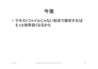 今後	
•  テキストファイルじゃない形式で保存すれば
   もっと効率良くなるかも	




2012/11	
   Copyright	
  (c)	
  2012	
  Internet	
  IniCaCve	
  Japan	
  Inc.	
   20	
 