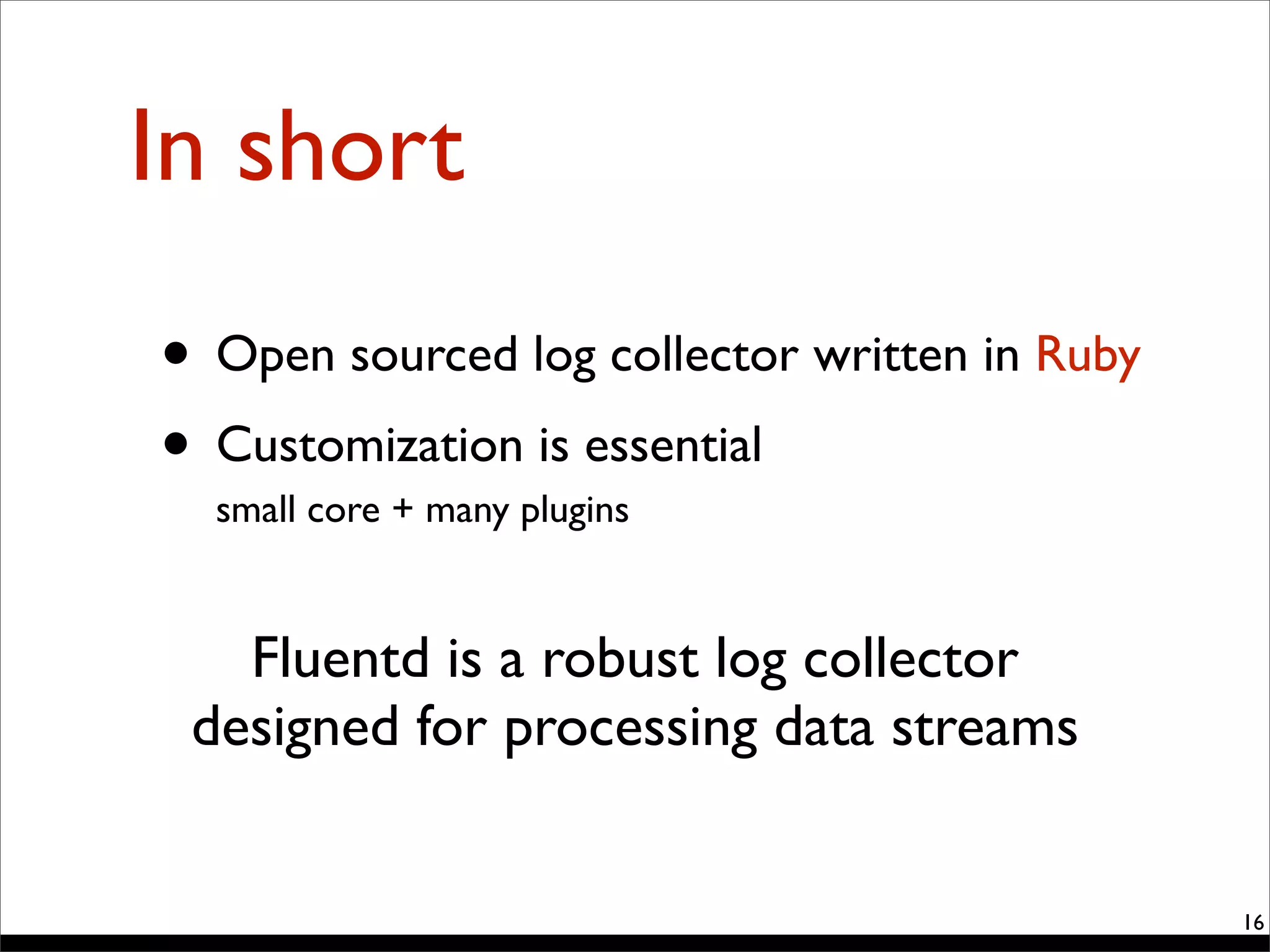 In short
• Open sourced log collector written in Ruby
• Customization is essential
small core + many plugins
16
Fluentd is a robust log collector
designed for processing data streams
 