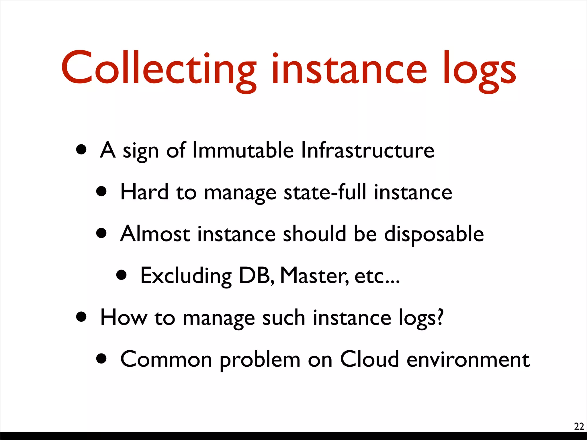 Collecting instance logs
22
• A sign of Immutable Infrastructure
• Hard to manage state-full instance
• Almost instance should be disposable
• Excluding DB, Master, etc...
• How to manage such instance logs?
• Common problem on Cloud environment
 