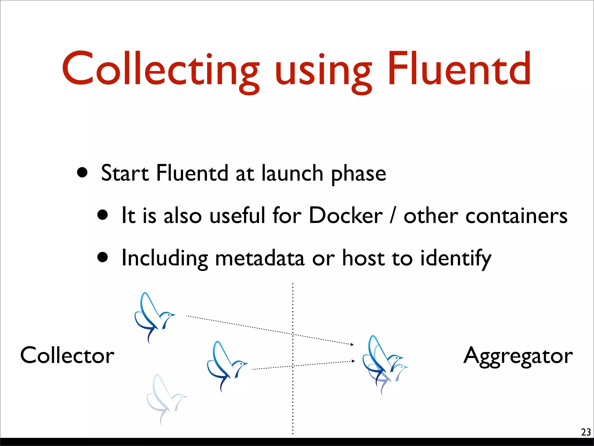 • Start Fluentd at launch phase
• It is also useful for Docker / other containers
• Including metadata or host to identify
Collecting using Fluentd
23
Collector Aggregator
 