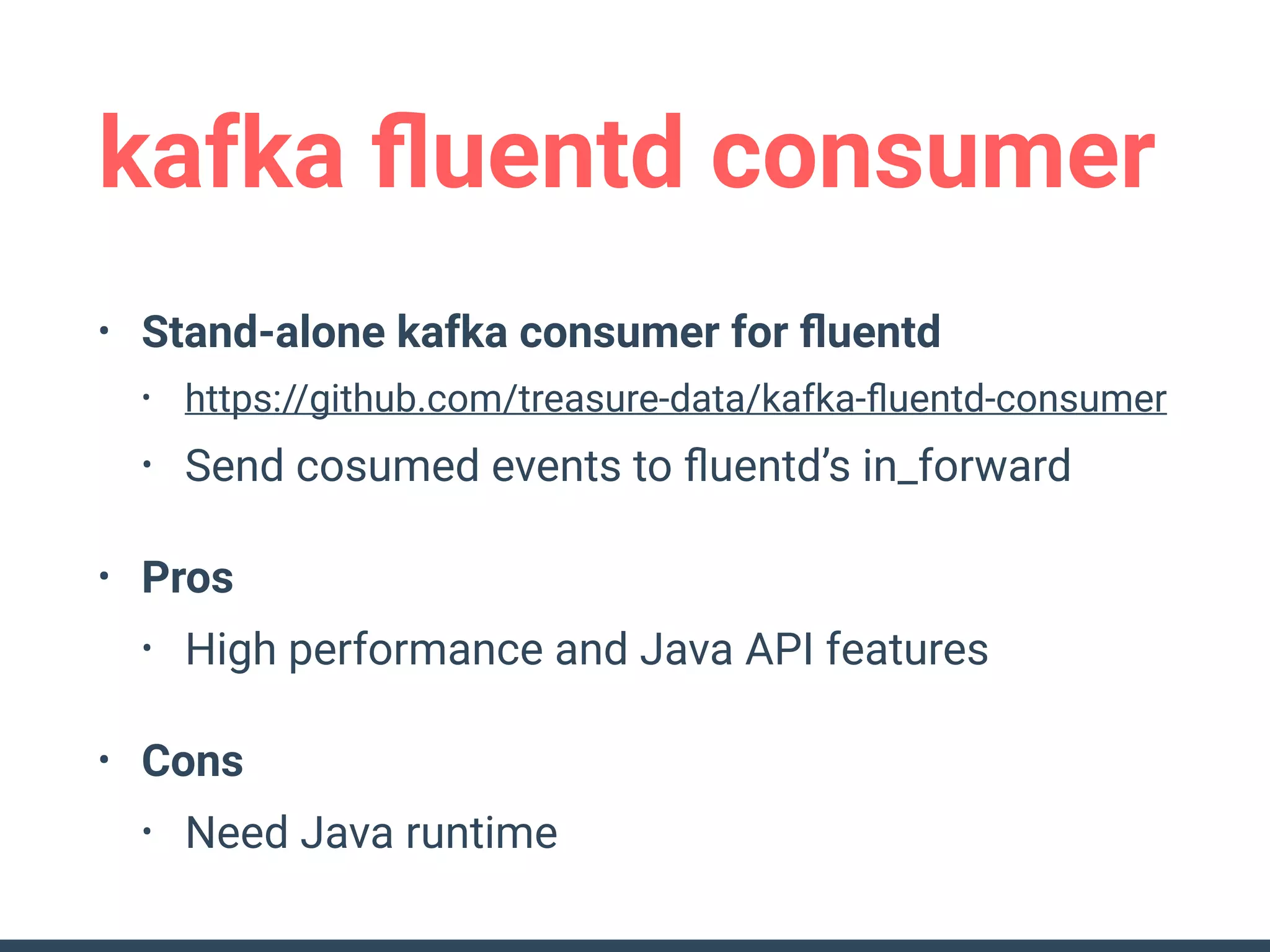 kafka ﬂuentd consumer
• Stand-alone kafka consumer for ﬂuentd
• https://github.com/treasure-data/kafka-ﬂuentd-consumer
• Send cosumed events to ﬂuentd’s in_forward
• Pros
• High performance and Java API features
• Cons
• Need Java runtime
 