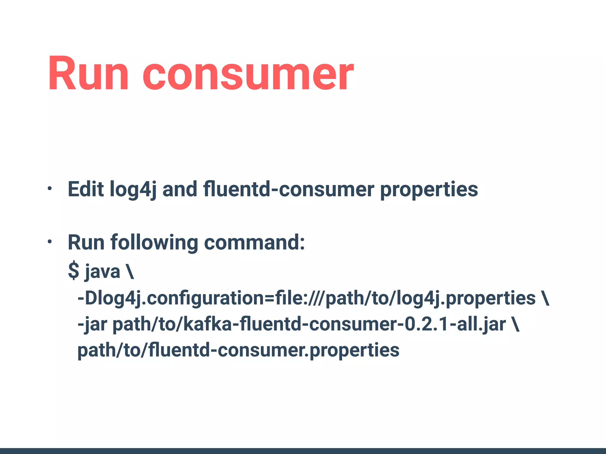 Run consumer
• Edit log4j and ﬂuentd-consumer properties
• Run following command: 
$ java  
-Dlog4j.conﬁguration=ﬁle:///path/to/log4j.properties  
-jar path/to/kafka-ﬂuentd-consumer-0.2.1-all.jar  
path/to/ﬂuentd-consumer.properties
 