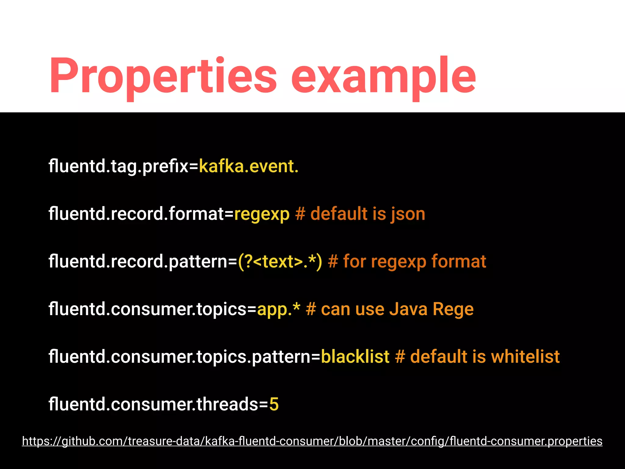 Properties example
ﬂuentd.tag.preﬁx=kafka.event.
ﬂuentd.record.format=regexp # default is json
ﬂuentd.record.pattern=(?<text>.*) # for regexp format
ﬂuentd.consumer.topics=app.* # can use Java Rege
ﬂuentd.consumer.topics.pattern=blacklist # default is whitelist
ﬂuentd.consumer.threads=5
https://github.com/treasure-data/kafka-ﬂuentd-consumer/blob/master/conﬁg/ﬂuentd-consumer.properties
 