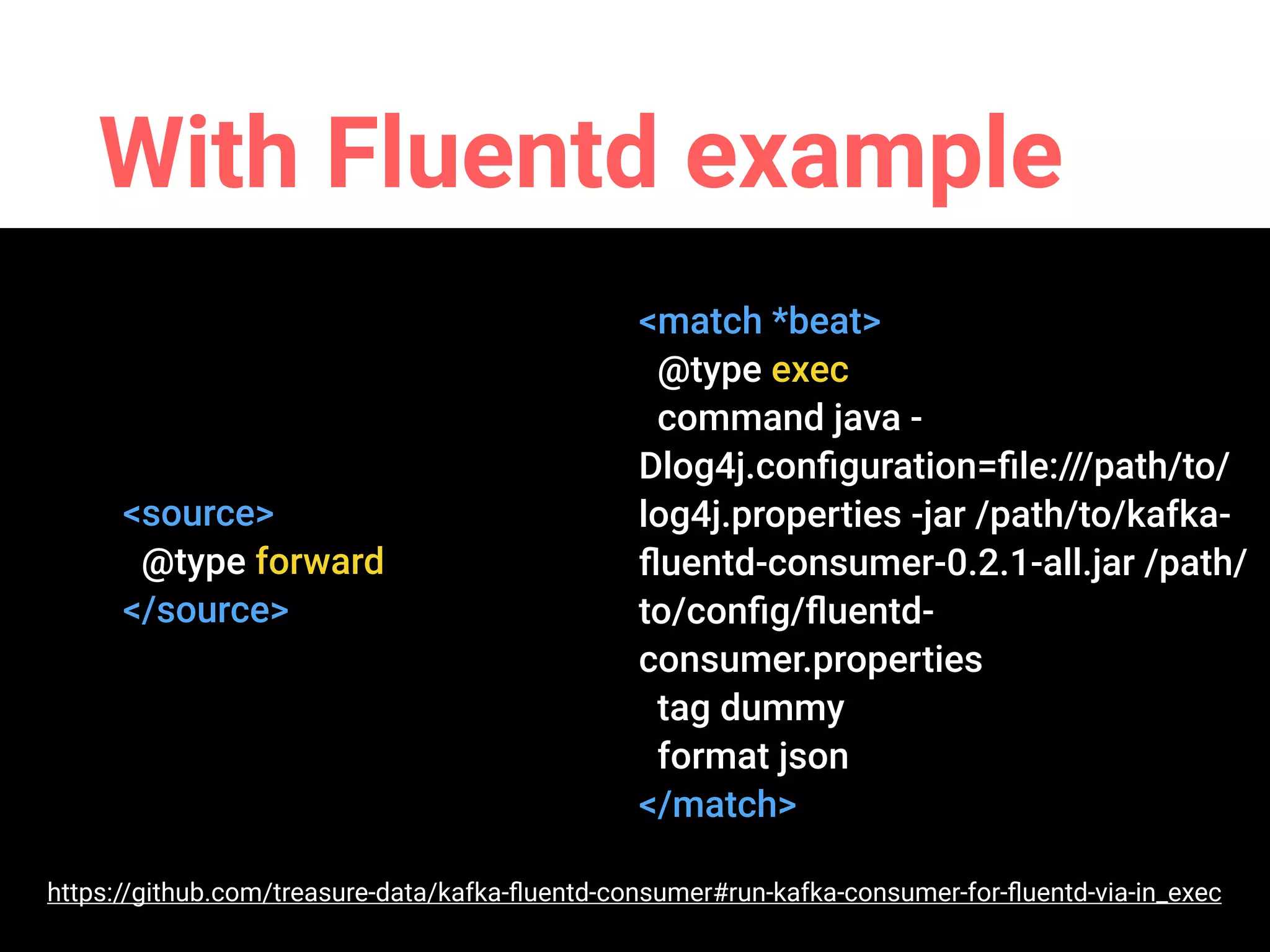 With Fluentd example
<source>
@type forward
</source>
<source>
@type exec
command java -
Dlog4j.conﬁguration=ﬁle:///path/to/
log4j.properties -jar /path/to/kafka-
ﬂuentd-consumer-0.2.1-all.jar /path/
to/conﬁg/ﬂuentd-
consumer.properties
tag dummy
format json
</source>
https://github.com/treasure-data/kafka-ﬂuentd-consumer#run-kafka-consumer-for-ﬂuentd-via-in_exec
 