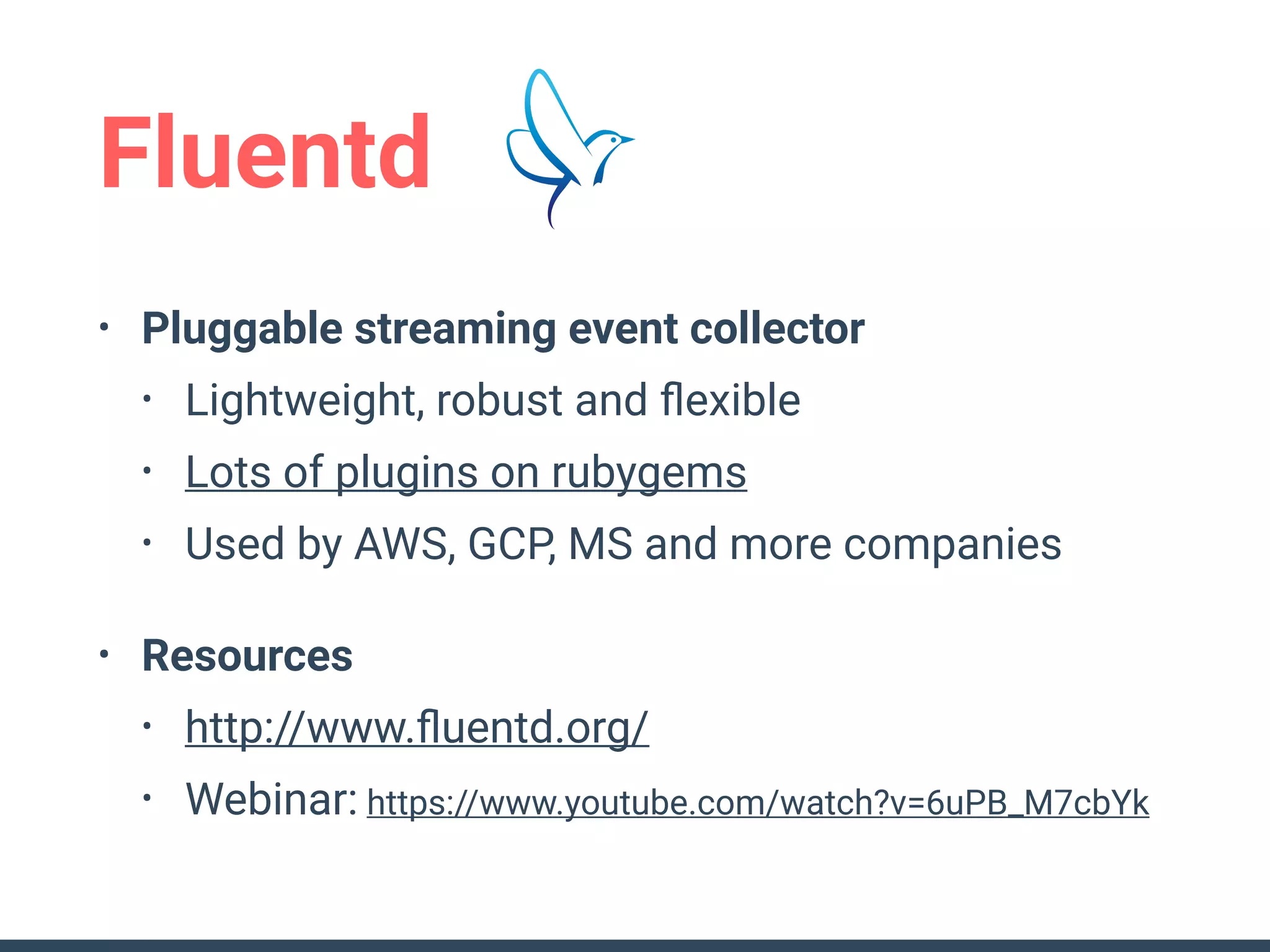 Fluentd
• Pluggable streaming event collector
• Lightweight, robust and ﬂexible
• Lots of plugins on rubygems
• Used by AWS, GCP, MS and more companies
• Resources
• http://www.ﬂuentd.org/
• Webinar: https://www.youtube.com/watch?v=6uPB_M7cbYk
 