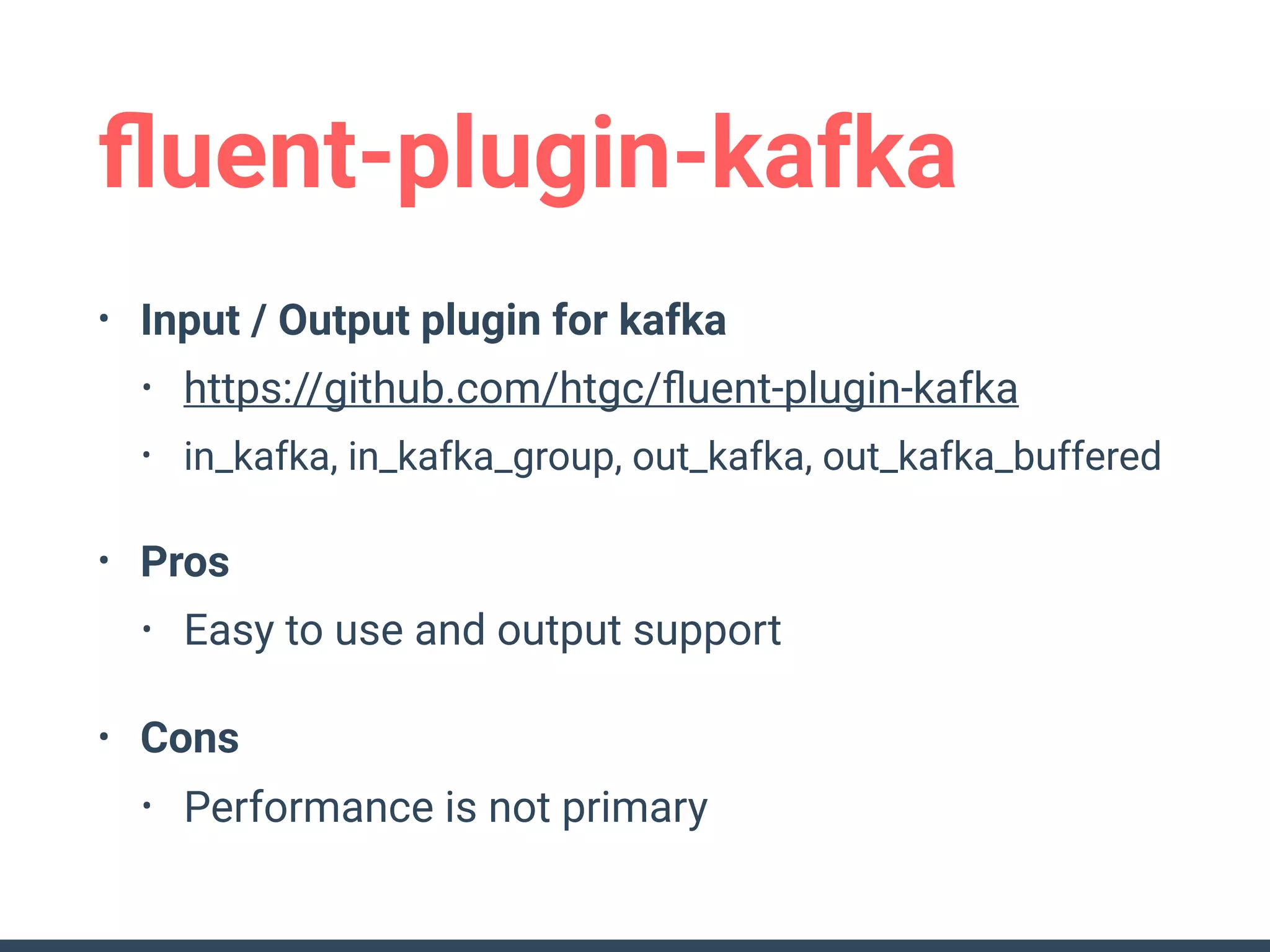 ﬂuent-plugin-kafka
• Input / Output plugin for kafka
• https://github.com/htgc/ﬂuent-plugin-kafka
• in_kafka, in_kafka_group, out_kafka, out_kafka_buffered
• Pros
• Easy to use and output support
• Cons
• Performance is not primary
 