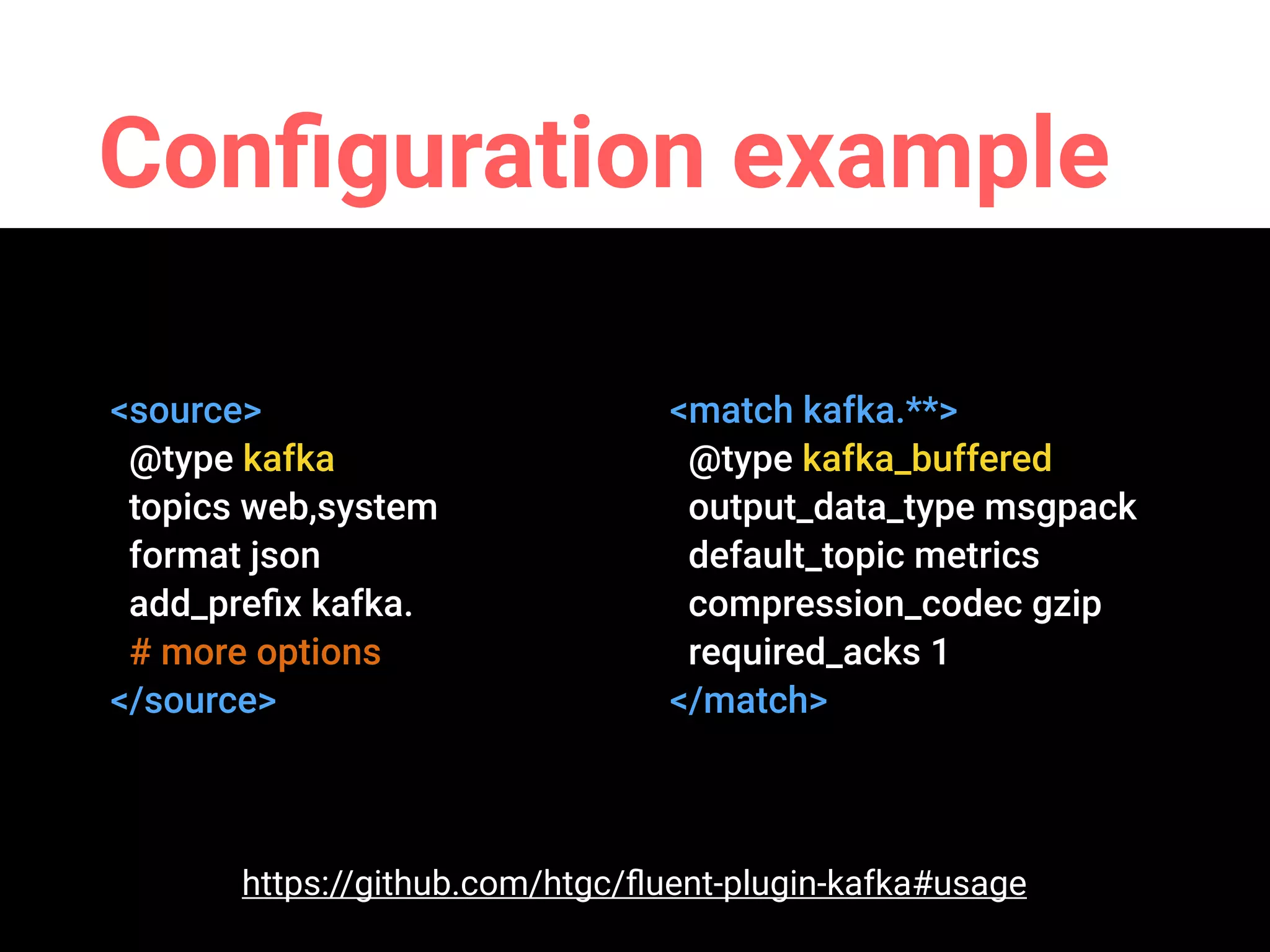 Conﬁguration example
<source>
@type kafka
topics web,system
format json
add_preﬁx kafka.
# more options
</source>
<match kafka.**>
@type kafka_buffered
output_data_type msgpack
default_topic metrics
compression_codec gzip
required_acks 1
</match>
https://github.com/htgc/ﬂuent-plugin-kafka#usage
 