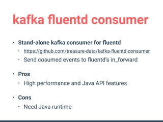 kafka ﬂuentd consumer
• Stand-alone kafka consumer for ﬂuentd
• https://github.com/treasure-data/kafka-ﬂuentd-consumer
• Send cosumed events to ﬂuentd’s in_forward
• Pros
• High performance and Java API features
• Cons
• Need Java runtime
 