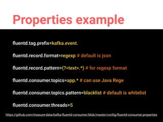 Properties example
ﬂuentd.tag.preﬁx=kafka.event.
ﬂuentd.record.format=regexp # default is json
ﬂuentd.record.pattern=(?<text>.*) # for regexp format
ﬂuentd.consumer.topics=app.* # can use Java Rege
ﬂuentd.consumer.topics.pattern=blacklist # default is whitelist
ﬂuentd.consumer.threads=5
https://github.com/treasure-data/kafka-ﬂuentd-consumer/blob/master/conﬁg/ﬂuentd-consumer.properties
 