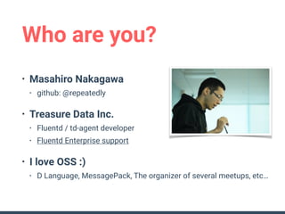 Who are you?
• Masahiro Nakagawa
• github: @repeatedly
• Treasure Data Inc.
• Fluentd / td-agent developer
• Fluentd Enterprise support
• I love OSS :)
• D Language, MessagePack, The organizer of several meetups, etc…
 
