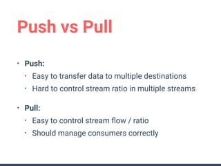 Push vs Pull
• Push:
• Easy to transfer data to multiple destinations
• Hard to control stream ratio in multiple streams
• Pull:
• Easy to control stream ﬂow / ratio
• Should manage consumers correctly
 