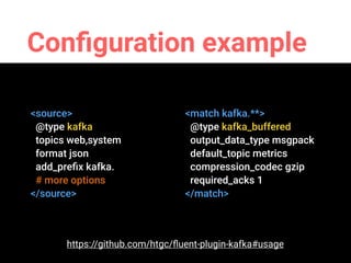 Conﬁguration example
<source>
@type kafka
topics web,system
format json
add_preﬁx kafka.
# more options
</source>
<match kafka.**>
@type kafka_buffered
output_data_type msgpack
default_topic metrics
compression_codec gzip
required_acks 1
</match>
https://github.com/htgc/ﬂuent-plugin-kafka#usage
 