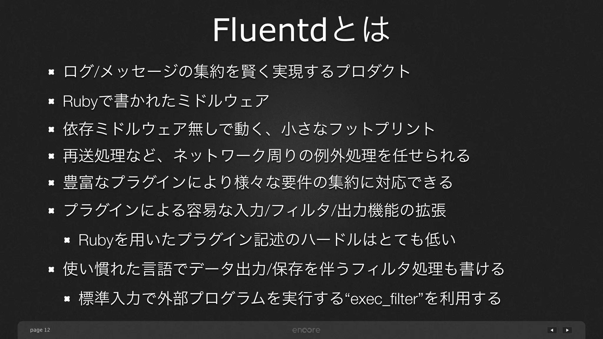 page 
Fluentdとは 
12 
ログ/メッセージの集約を賢く実現するプロダクト 
Rubyで書かれたミドルウェア 
依存ミドルウェア無しで動く、小さなフットプリント 
再送処理など、ネットワーク周りの例外処理を任せられる 
豊富なプラグインにより様々な要件の集約に対応できる 
プラグインによる容易な入力/フィルタ/出力機能の拡張 
Rubyを用いたプラグイン記述のハードルはとても低い 
使い慣れた言語でデータ出力/保存を伴うフィルタ処理も書ける 
標準入力で外部プログラムを実行する“exec_filter”を利用する 
 