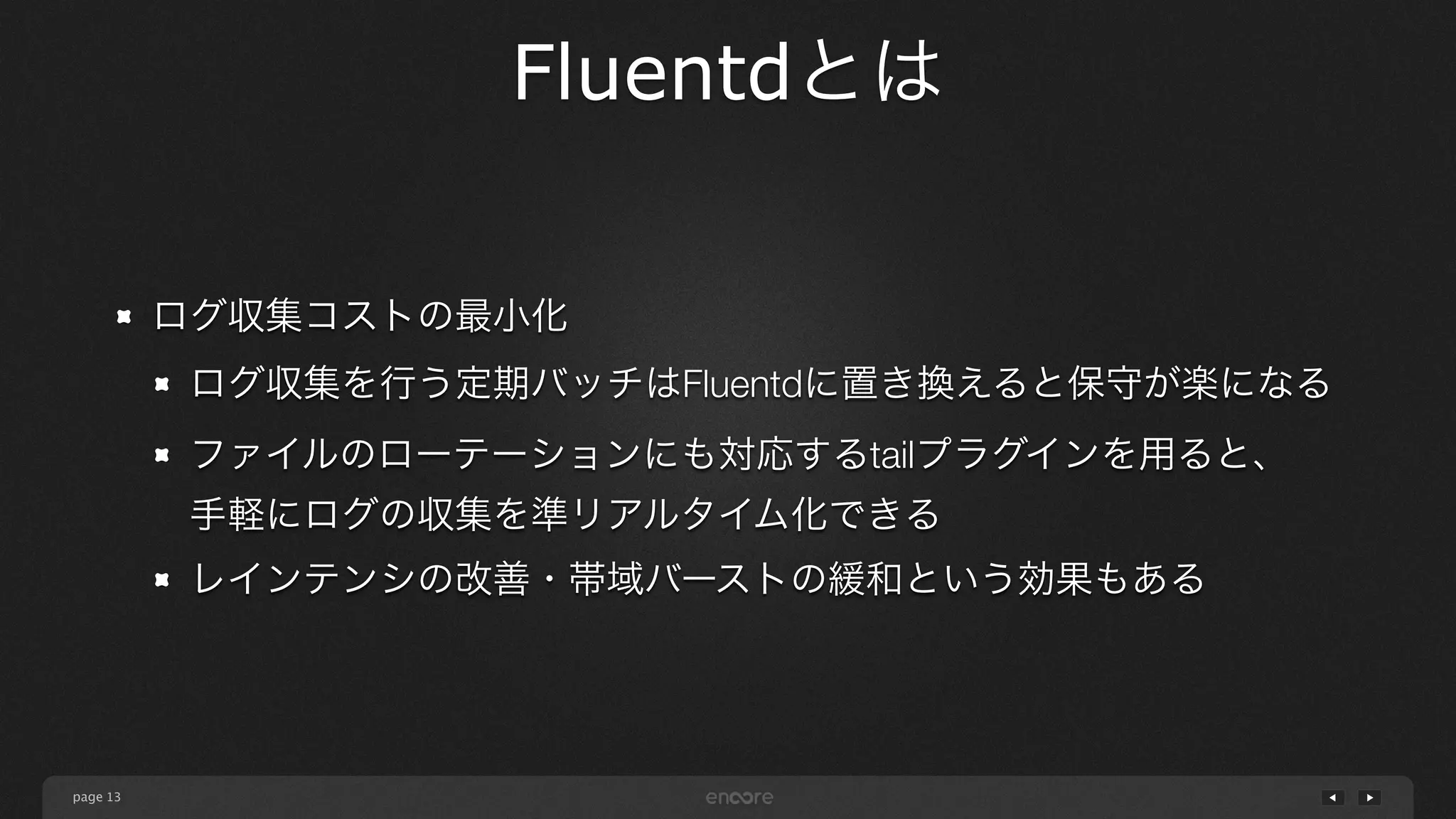 page 
Fluentdとは 
13 
ログ収集コストの最小化 
ログ収集を行う定期バッチはFluentdに置き換えると保守が楽になる 
ファイルのローテーションにも対応するtailプラグインを用ると、 
手軽にログの収集を準リアルタイム化できる 
レインテンシの改善・帯域バーストの緩和という効果もある 
 