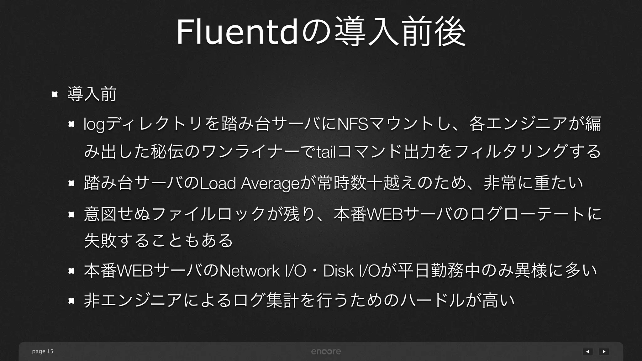 page 
Fluentdの導入前後 
15 
導入前 
logディレクトリを踏み台サーバにNFSマウントし、各エンジニアが編 
み出した秘伝のワンライナーでtailコマンド出力をフィルタリングする 
踏み台サーバのLoad Averageが常時数十越えのため、非常に重たい 
意図せぬファイルロックが残り、本番WEBサーバのログローテートに 
失敗することもある 
本番WEBサーバのNetwork I/O・Disk I/Oが平日勤務中のみ異様に多い 
非エンジニアによるログ集計を行うためのハードルが高い 
 