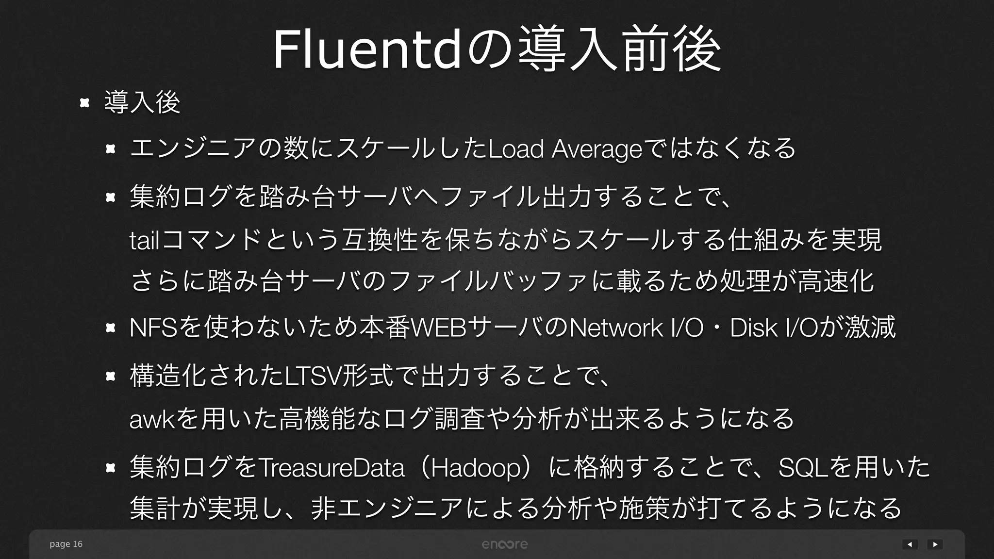 page 
Fluentdの導入前後 
16 
導入後 
エンジニアの数にスケールしたLoad Averageではなくなる 
集約ログを踏み台サーバへファイル出力することで、 
tailコマンドという互換性を保ちながらスケールする仕組みを実現 
さらに踏み台サーバのファイルバッファに載るため処理が高速化 
NFSを使わないため本番WEBサーバのNetwork I/O・Disk I/Oが激減 
構造化されたLTSV形式で出力することで、 
awkを用いた高機能なログ調査や分析が出来るようになる 
集約ログをTreasureData（Hadoop）に格納することで、SQLを用いた 
集計が実現し、非エンジニアによる分析や施策が打てるようになる 
 