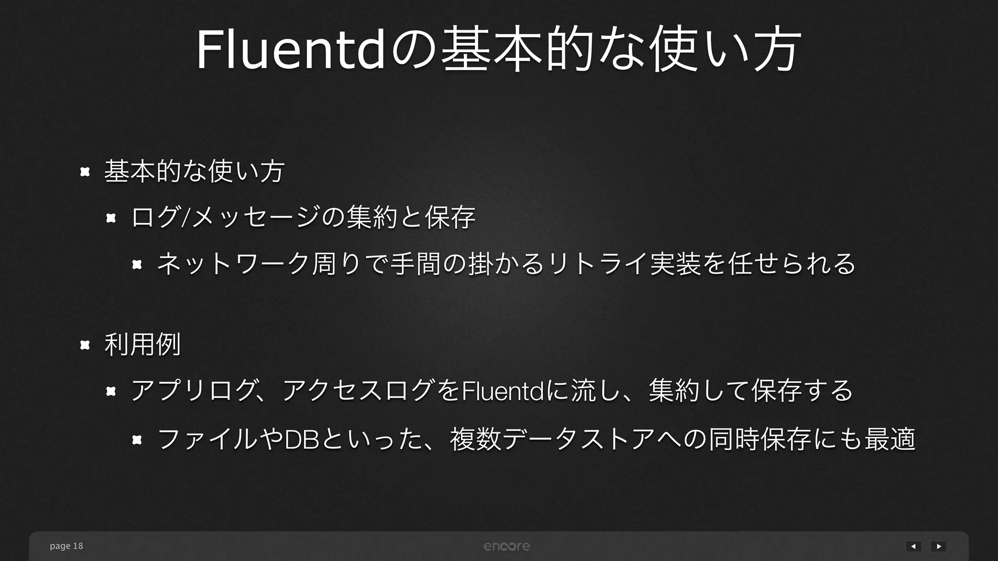 page 
Fluentdの基本的な使い方 
18 
基本的な使い方 
ログ/メッセージの集約と保存 
ネットワーク周りで手間の掛かるリトライ実装を任せられる 
! 
利用例 
アプリログ、アクセスログをFluentdに流し、集約して保存する 
ファイルやDBといった、複数データストアへの同時保存にも最適 
 