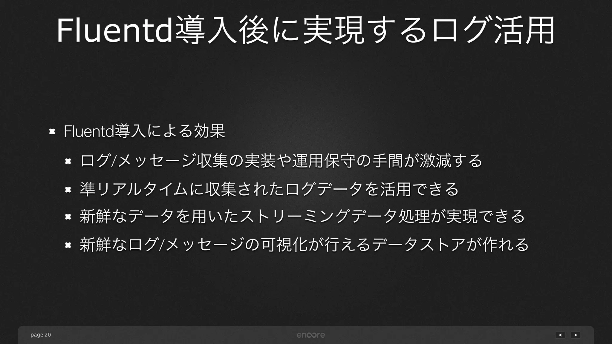 page 
Fluentd導入後に実現するログ活用 
20 
Fluentd導入による効果 
ログ/メッセージ収集の実装や運用保守の手間が激減する 
準リアルタイムに収集されたログデータを活用できる 
新鮮なデータを用いたストリーミングデータ処理が実現できる 
新鮮なログ/メッセージの可視化が行えるデータストアが作れる 
 