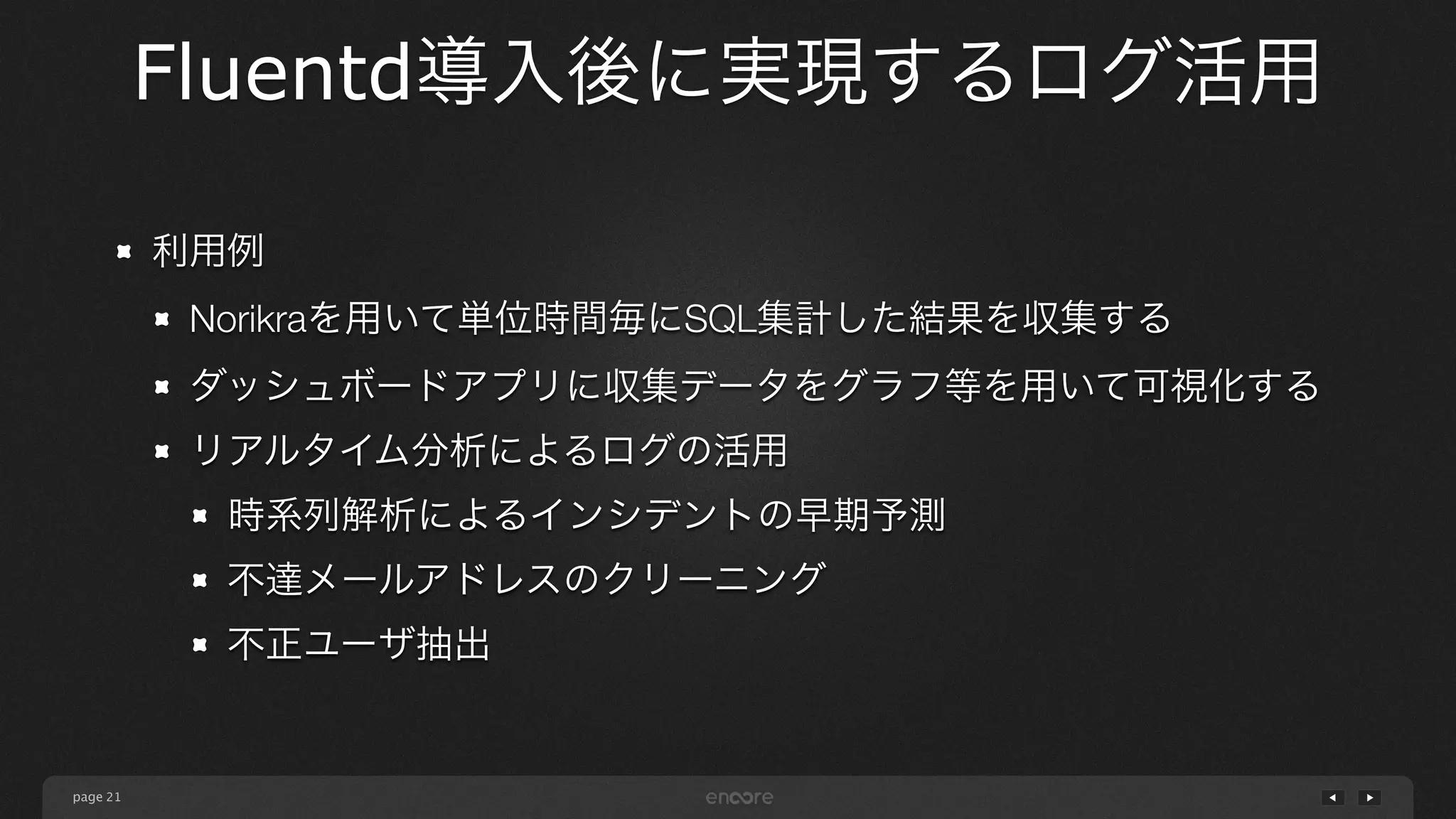 page 
Fluentd導入後に実現するログ活用 
21 
利用例 
Norikraを用いて単位時間毎にSQL集計した結果を収集する 
ダッシュボードアプリに収集データをグラフ等を用いて可視化する 
リアルタイム分析によるログの活用 
時系列解析によるインシデントの早期予測 
不達メールアドレスのクリーニング 
不正ユーザ抽出 
 