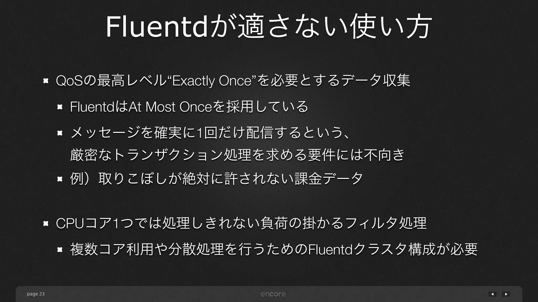 page 
Fluentdが適さない使い方 
23 
QoSの最高レベル“Exactly Once”を必要とするデータ収集 
FluentdはAt Most Onceを採用している 
メッセージを確実に1回だけ配信するという、 
厳密なトランザクション処理を求める要件には不向き 
例）取りこぼしが絶対に許されない課金データ 
! 
CPUコア1つでは処理しきれない負荷の掛かるフィルタ処理 
複数コア利用や分散処理を行うためのFluentdクラスタ構成が必要 
 