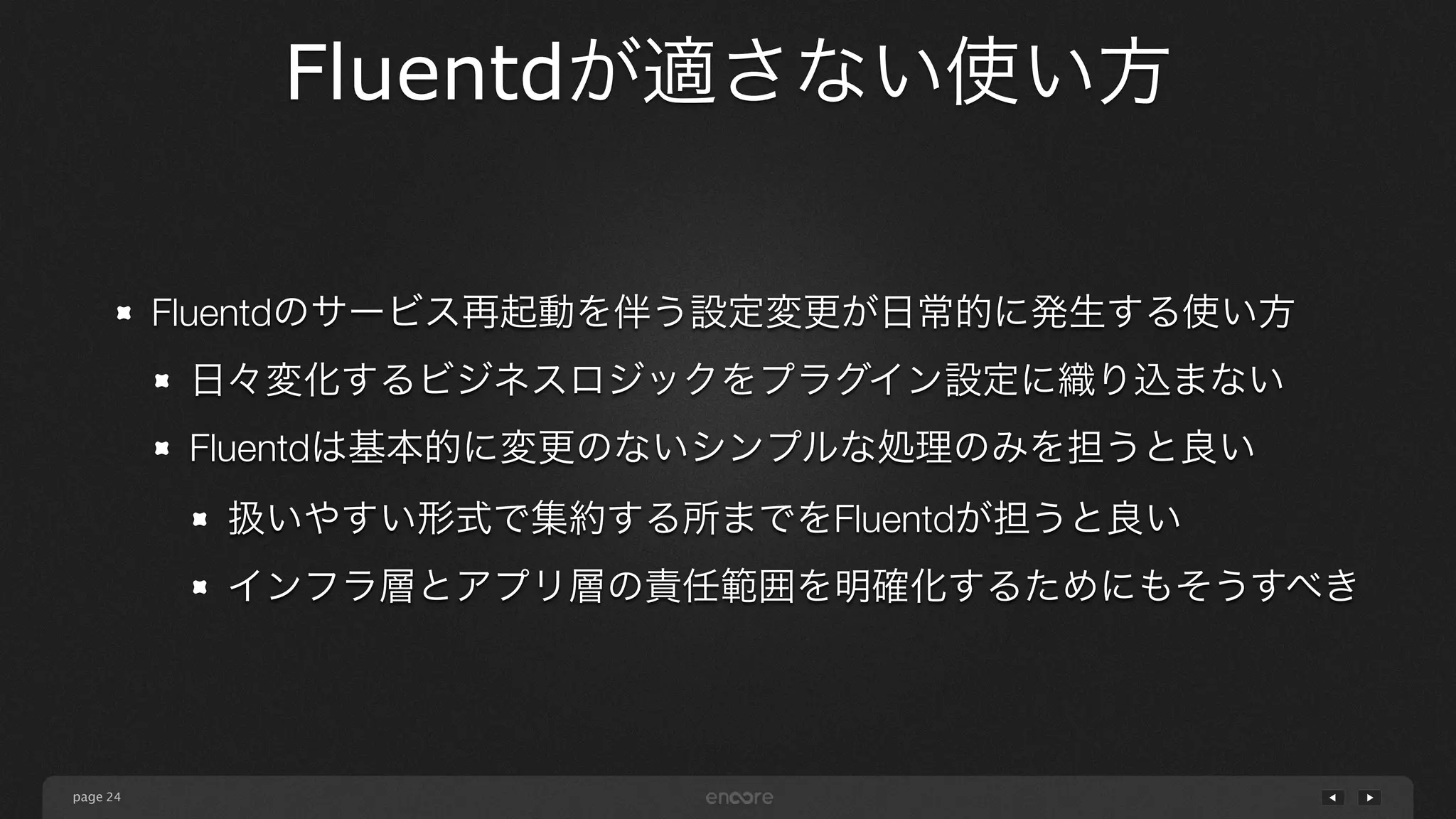 page 
Fluentdが適さない使い方 
24 
Fluentdのサービス再起動を伴う設定変更が日常的に発生する使い方 
日々変化するビジネスロジックをプラグイン設定に織り込まない 
Fluentdは基本的に変更のないシンプルな処理のみを担うと良い 
扱いやすい形式で集約する所までをFluentdが担うと良い 
インフラ層とアプリ層の責任範囲を明確化するためにもそうすべき 
 
