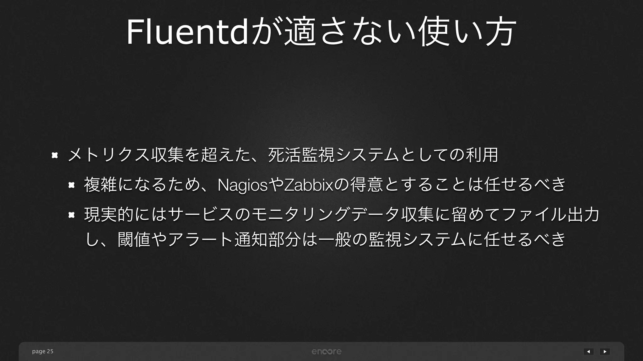 page 
Fluentdが適さない使い方 
25 
メトリクス収集を超えた、死活監視システムとしての利用 
複雑になるため、NagiosやZabbixの得意とすることは任せるべき 
現実的にはサービスのモニタリングデータ収集に留めてファイル出力 
し、閾値やアラート通知部分は一般の監視システムに任せるべき 
 