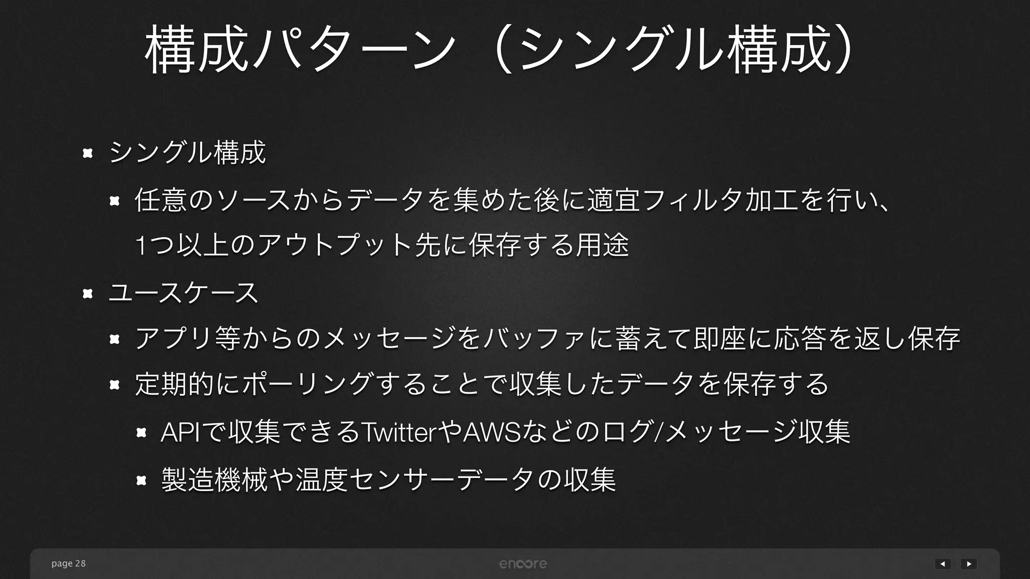 page 
構成パターン（シングル構成） 
28 
シングル構成 
任意のソースからデータを集めた後に適宜フィルタ加工を行い、 
1つ以上のアウトプット先に保存する用途 
ユースケース 
アプリ等からのメッセージをバッファに蓄えて即座に応答を返し保存 
定期的にポーリングすることで収集したデータを保存する 
APIで収集できるTwitterやAWSなどのログ/メッセージ収集 
製造機械や温度センサーデータの収集 
 