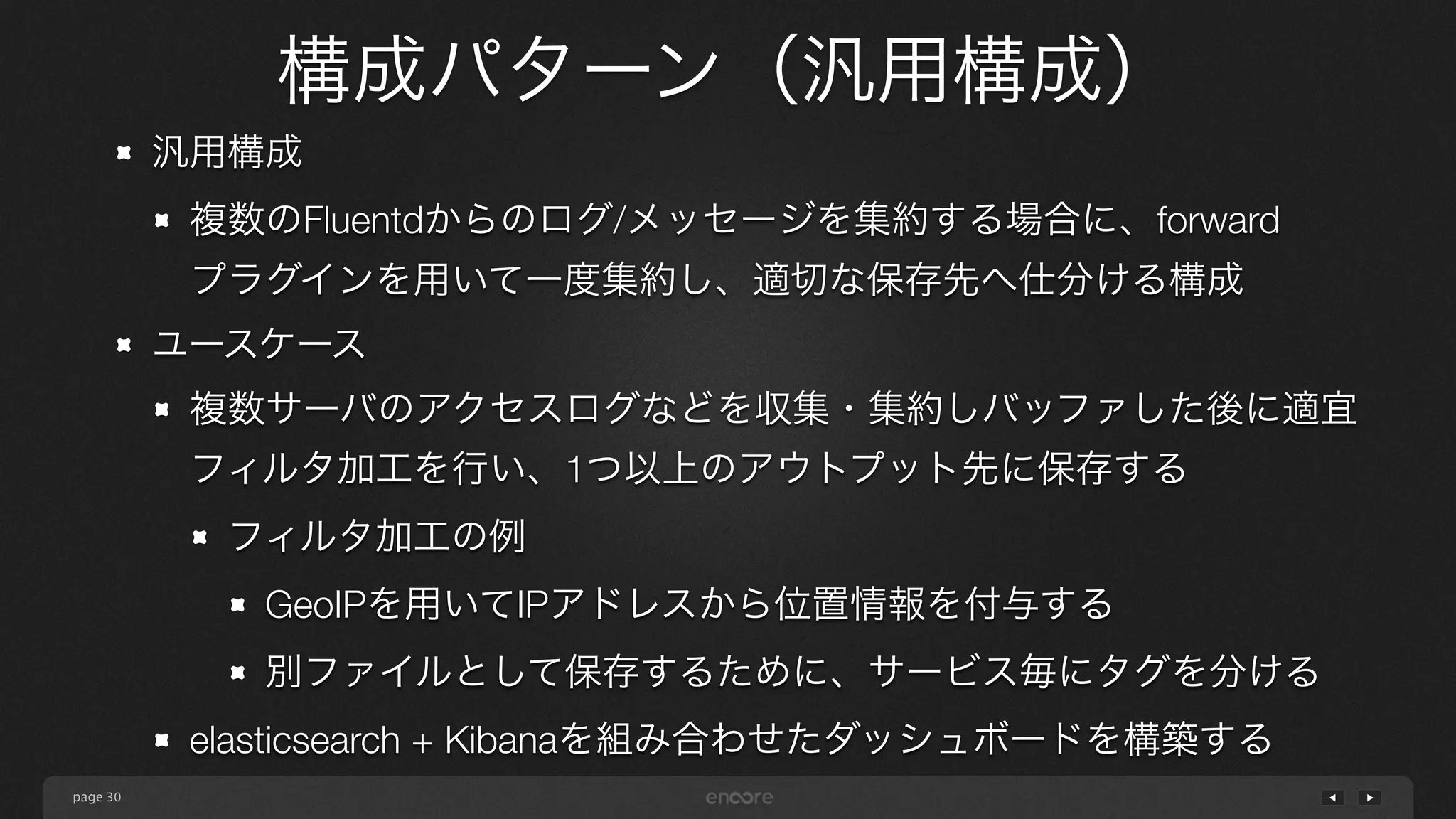 page 
構成パターン（汎用構成） 
30 
汎用構成 
複数のFluentdからのログ/メッセージを集約する場合に、forward 
プラグインを用いて一度集約し、適切な保存先へ仕分ける構成 
ユースケース 
複数サーバのアクセスログなどを収集・集約しバッファした後に適宜 
フィルタ加工を行い、1つ以上のアウトプット先に保存する 
フィルタ加工の例 
GeoIPを用いてIPアドレスから位置情報を付与する 
別ファイルとして保存するために、サービス毎にタグを分ける 
elasticsearch + Kibanaを組み合わせたダッシュボードを構築する 
 