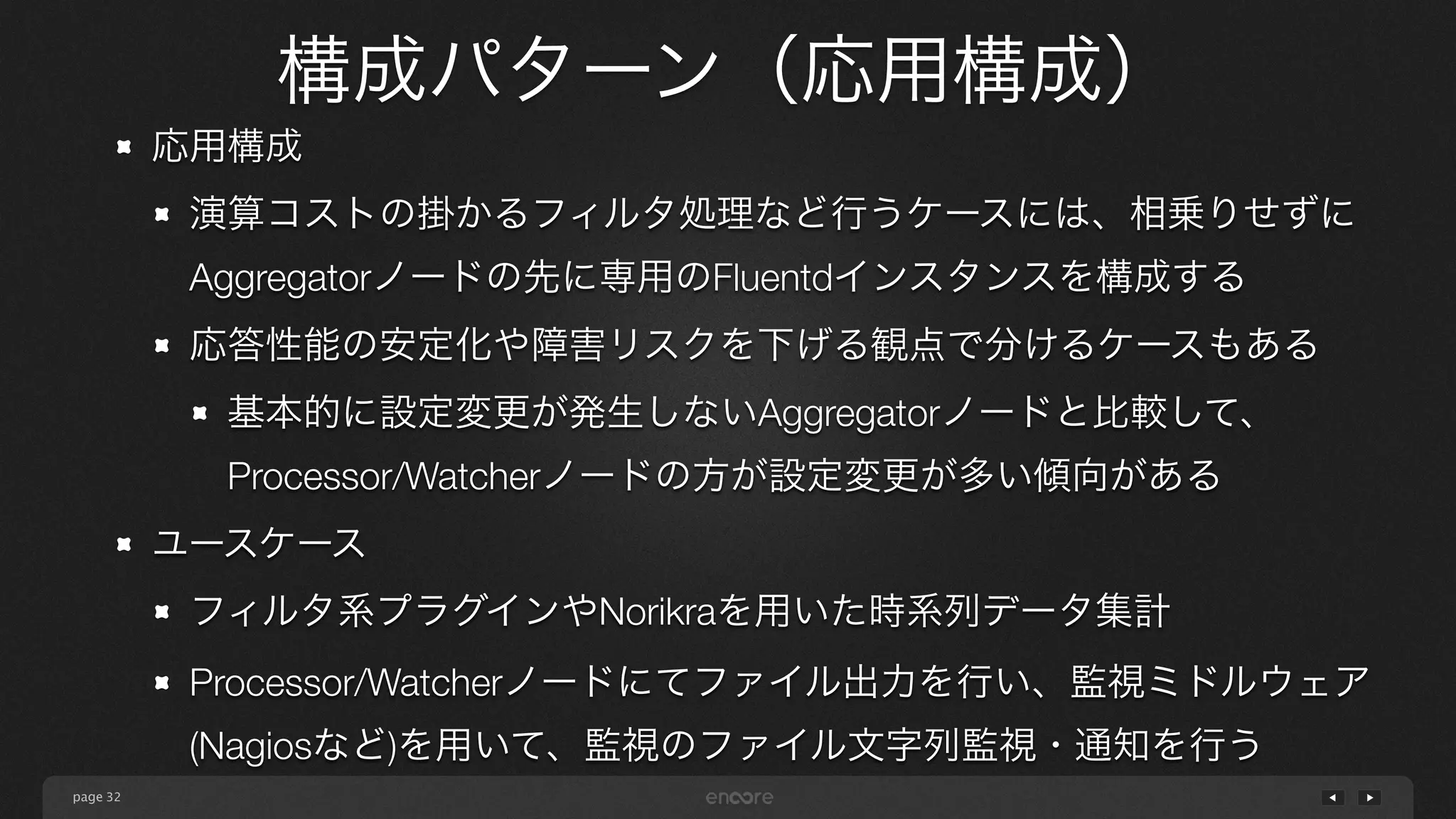 page 
構成パターン（応用構成） 
32 
応用構成 
演算コストの掛かるフィルタ処理など行うケースには、相乗りせずに 
Aggregatorノードの先に専用のFluentdインスタンスを構成する 
応答性能の安定化や障害リスクを下げる観点で分けるケースもある 
基本的に設定変更が発生しないAggregatorノードと比較して、 
Processor/Watcherノードの方が設定変更が多い傾向がある 
ユースケース 
フィルタ系プラグインやNorikraを用いた時系列データ集計 
Processor/Watcherノードにてファイル出力を行い、監視ミドルウェア 
(Nagiosなど)を用いて、監視のファイル文字列監視・通知を行う 
 