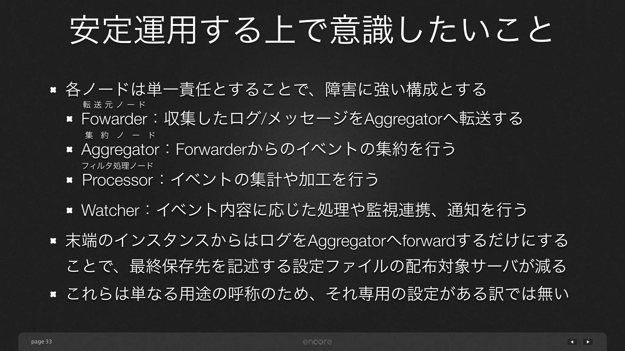 page 
安定運用する上で意識したいこと 
33 
各ノードは単一責任とすることで、障害に強い構成とする 
Fowarder：転送元ノード 
収集したログ/メッセージをAggregatorへ転送する 
Aggregator：集約ノード 
Forwarderからのイベントの集約を行う 
フProcessor：ィルタ処理ノード 
イベントの集計や加工を行う 
Watcher：イベント内容に応じた処理や監視連携、通知を行う 
末端のインスタンスからはログをAggregatorへforwardするだけにする 
ことで、最終保存先を記述する設定ファイルの配布対象サーバが減る 
これらは単なる用途の呼称のため、それ専用の設定がある訳では無い 
 
