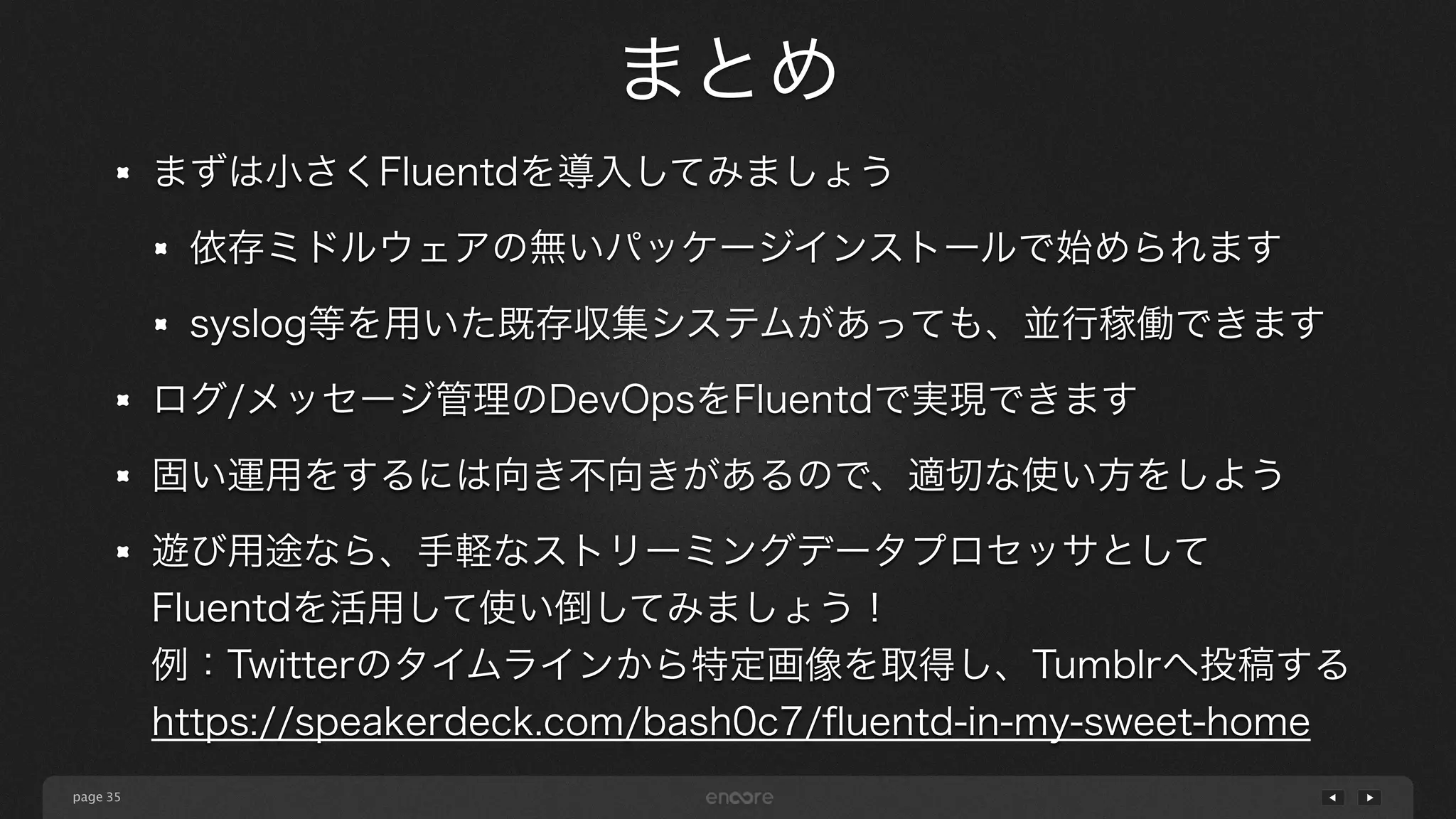 page 
まとめ 
35 
まずは小さくFluentdを導入してみましょう 
依存ミドルウェアの無いパッケージインストールで始められます 
syslog等を用いた既存収集システムがあっても、並行稼働できます 
ログ/メッセージ管理のDevOpsをFluentdで実現できます 
固い運用をするには向き不向きがあるので、適切な使い方をしよう 
遊び用途なら、手軽なストリーミングデータプロセッサとして 
Fluentdを活用して使い倒してみましょう！ 
例：Twitterのタイムラインから特定画像を取得し、Tumblrへ投稿する 
https://speakerdeck.com/bash0c7/fluentd-in-my-sweet-home 
 