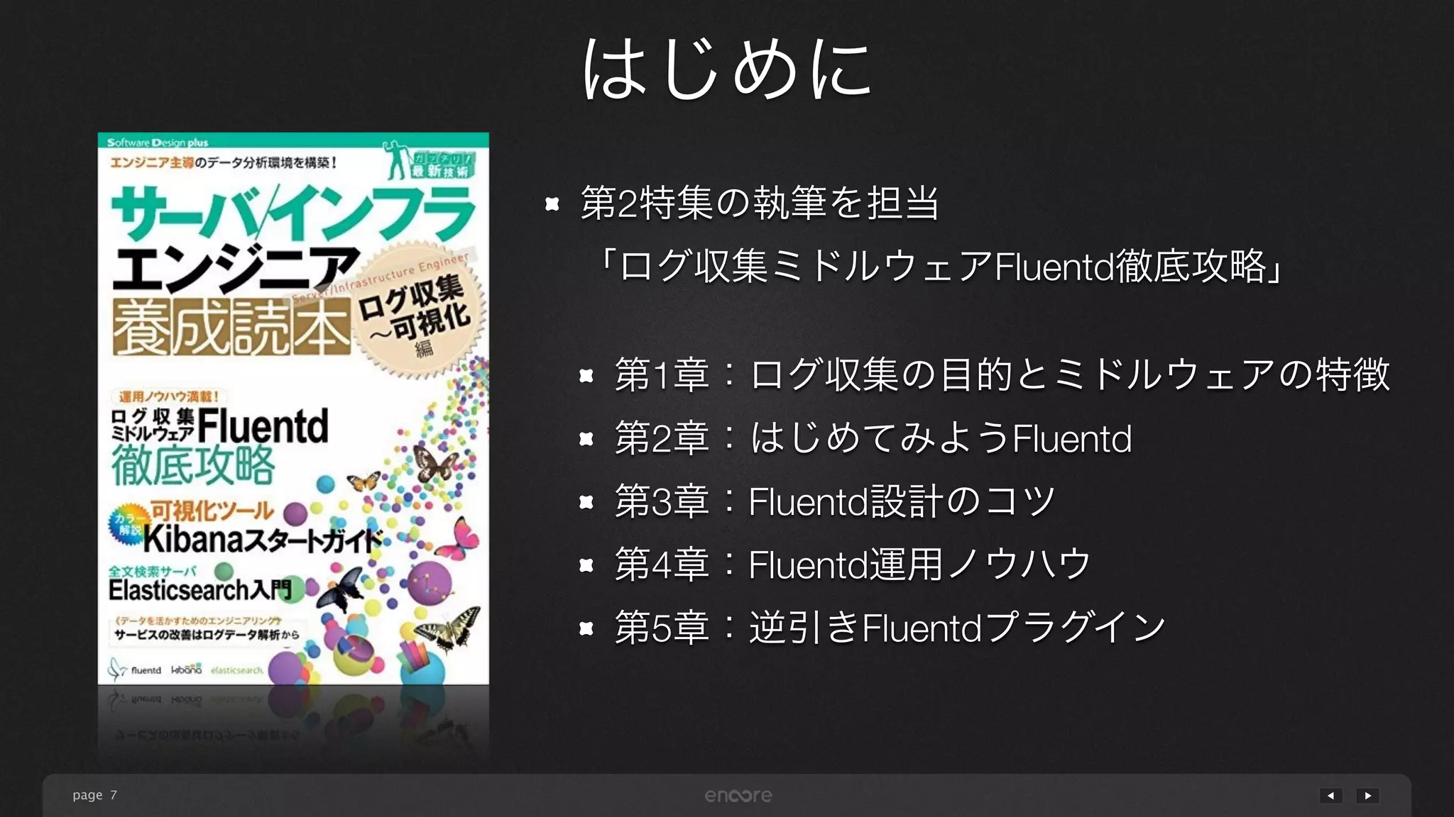 page 
はじめに 
7 
第2特集の執筆を担当 
「ログ収集ミドルウェアFluentd徹底攻略」 
! 
第1章：ログ収集の目的とミドルウェアの特徴 
第2章：はじめてみようFluentd 
第3章：Fluentd設計のコツ 
第4章：Fluentd運用ノウハウ 
第5章：逆引きFluentdプラグイン 
 