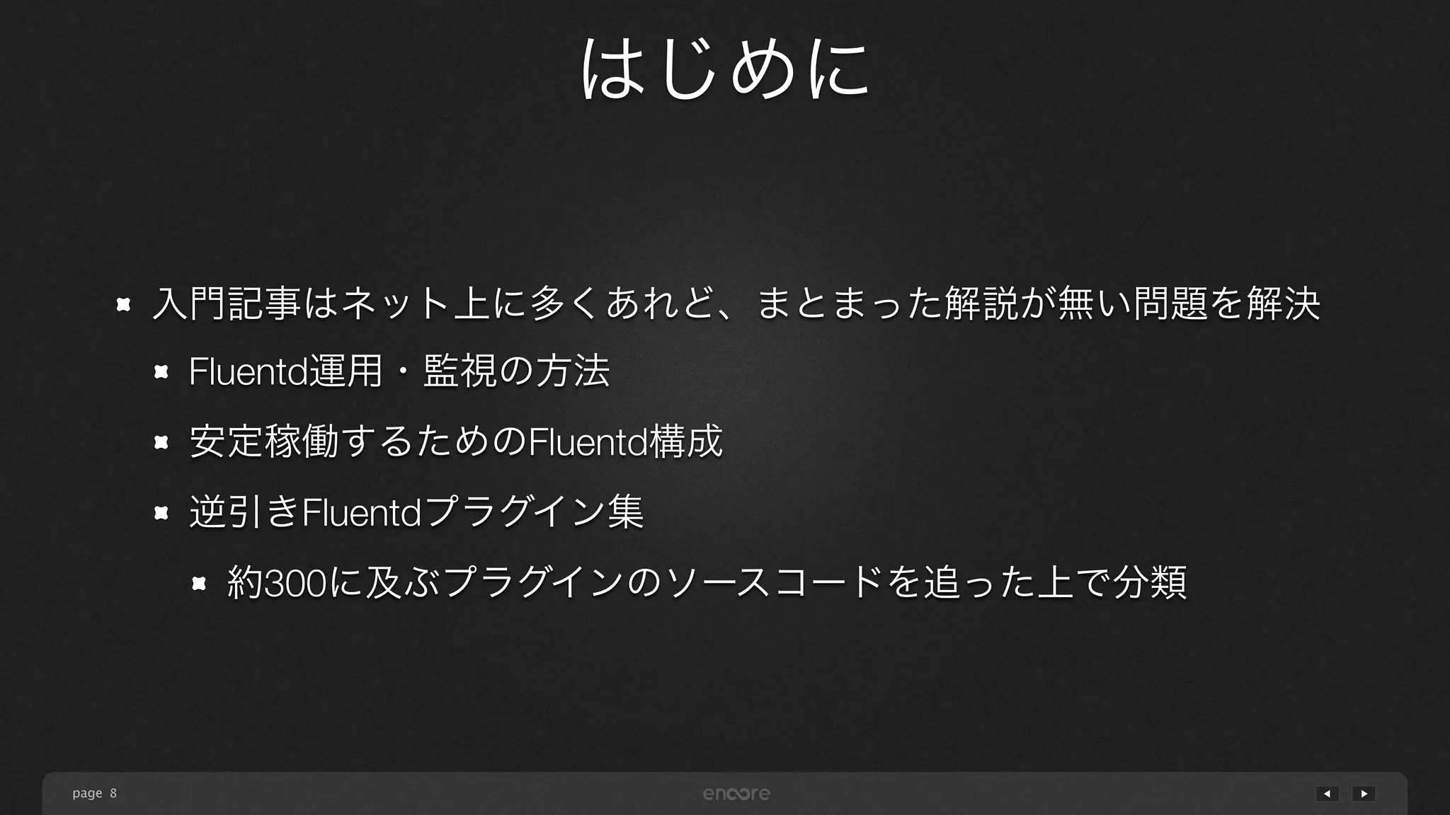 page 
はじめに 
8 
入門記事はネット上に多くあれど、まとまった解説が無い問題を解決 
Fluentd運用・監視の方法 
安定稼働するためのFluentd構成 
逆引きFluentdプラグイン集 
約300に及ぶプラグインのソースコードを追った上で分類 
 
