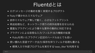 page 
Fluentdとは 
12 
ログ/メッセージの集約を賢く実現するプロダクト 
Rubyで書かれたミドルウェア 
依存ミドルウェア無しで動く、小さなフットプリント 
再送処理など、ネットワーク周りの例外処理を任せられる 
豊富なプラグインにより様々な要件の集約に対応できる 
プラグインによる容易な入力/フィルタ/出力機能の拡張 
Rubyを用いたプラグイン記述のハードルはとても低い 
使い慣れた言語でデータ出力/保存を伴うフィルタ処理も書ける 
標準入力で外部プログラムを実行する&ldquo;exec_filter&rdquo;を利用する 
 