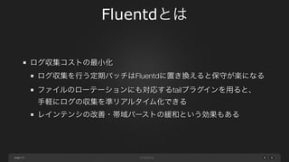 page 
Fluentdとは 
13 
ログ収集コストの最小化 
ログ収集を行う定期バッチはFluentdに置き換えると保守が楽になる 
ファイルのローテーションにも対応するtailプラグインを用ると、 
手軽にログの収集を準リアルタイム化できる 
レインテンシの改善・帯域バーストの緩和という効果もある 
 