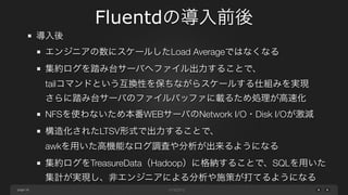 page 
Fluentdの導入前後 
16 
導入後 
エンジニアの数にスケールしたLoad Averageではなくなる 
集約ログを踏み台サーバへファイル出力することで、 
tailコマンドという互換性を保ちながらスケールする仕組みを実現 
さらに踏み台サーバのファイルバッファに載るため処理が高速化 
NFSを使わないため本番WEBサーバのNetwork I/O・Disk I/Oが激減 
構造化されたLTSV形式で出力することで、 
awkを用いた高機能なログ調査や分析が出来るようになる 
集約ログをTreasureData（Hadoop）に格納することで、SQLを用いた 
集計が実現し、非エンジニアによる分析や施策が打てるようになる 
 