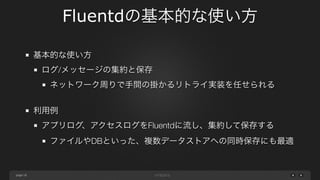 page 
Fluentdの基本的な使い方 
18 
基本的な使い方 
ログ/メッセージの集約と保存 
ネットワーク周りで手間の掛かるリトライ実装を任せられる 
! 
利用例 
アプリログ、アクセスログをFluentdに流し、集約して保存する 
ファイルやDBといった、複数データストアへの同時保存にも最適 
 